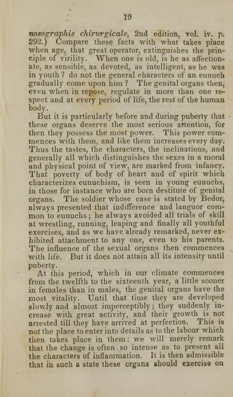 nosographie chirurgicale, 2nd edition, vol. iv. p. 292.) Compare these facts with what takes place when age, that great operator, extinguishes the prin- ciple of virility. When one is old, is he as affection- ate, as sensible, as devoted, as intelligent, as he was in youth? do not the general characters of an eunuch gradually come upon him ? The genital organs then, even when in repose, regulate in more than one re- spect and at every period of life, the rest of the human body. But it is particularly before and during puberty that these organs deserve the most serious attention, for then they possess the most power. This power com- mences with them, and like them increases every day. Thus the tastes, the characters, the inclinations, and generally all which distinguishes the sexes in a moral and physical point of view, are marked from infancy. That poverty of body of heart and of spirit which characterizes eunuchism, is seen in young eunuchs, in those for instance who are born destitute of genital organs. The soldier whose case is stated by Bedor, always presented that indifference and languor com- mon to eunuchs; he always avoided all trials of skill at wrestling, running, leaping and finally all youthful exercises, and as we have already remarked, never ex- hibited attachment to any one, even to his parents. The influence of the sexual organs then commences with life. But it does not attain all its intensity until puberty. At this period, which in our climate commences from the twelfth to the sixteenth year, a little sooner in females than in males, the genital organs have the most vitality. Until that time they are developed slowly and almost imperceptibly; they suddenly in- crease with great activity, and their growth is not arrested till they have arrived at perfection. This is not the place to enter into details as to the labour which then takes place in them: we will merely remark that the change is often so intense as to present all the characters of inflammation. It is then admissible that in such a state these organs should exercise on