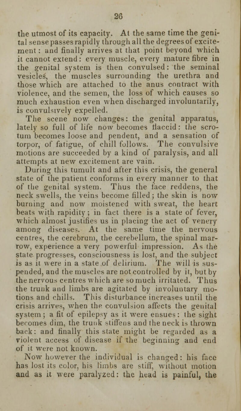 the utmost of its capacity. At the same time the geni- tal sense passes rapidly through all the degrees of excite- ment : and finally arrives at that point beyond which it cannot extend: every muscle, every mature fibre in the genital system is then convulsed: the seminal vesicles', the muscles surrounding the urethra and those which are attached to the anus contract with violence, and the semen, the loss of which causes so much exhaustion even when discharged involuntarily, is convulsively expelled. The scene now changes: the genital apparatus, lately so full of life now becomes tiaccid: the scro- tum becomes loose and pendent, and a sensation of torpor, of fatigue, of chill follows. The convulsive motions are succeeded by a kind of paralysis, and all attempts at new excitement are vain. During this tumult and after this crisis, the general state of the patient conforms in every manner to that of the genital system. Thus the face reddens, the neck swells, the veins become filled; the skin is now burning and now moistened with sweat, the heart heats with rapidity; in fact there is a state of fever, which almost justifies us in placing the act of venery among diseases. At the same time the nervous centres, the cerebrum, the cerebellum, the spinal mar- row, experience a very powerful impression. As the state progresses, consciousness is lost, and the subject is as it were in a state of delirium. The will is sus- pended, and the muscles are not controlled by it, but by the nervous centres which are so much irritated. Thus the trunk and limbs are agitated by involuntary mo- tions and chills. This disturbance increases until the crisis arrives, when the convulsion affects the genital system; a fit of epilepsy as it were ensues: the sight becomes dim, the trunk stiffens and the neck is thrown back: and finally this state might be regarded as a violent access of disease if the beginning and end of it were not known. Now however the individual is changed: his face has lost its color, his limbs are stiff, without motion and as it were paralyzed: the head is painful, the