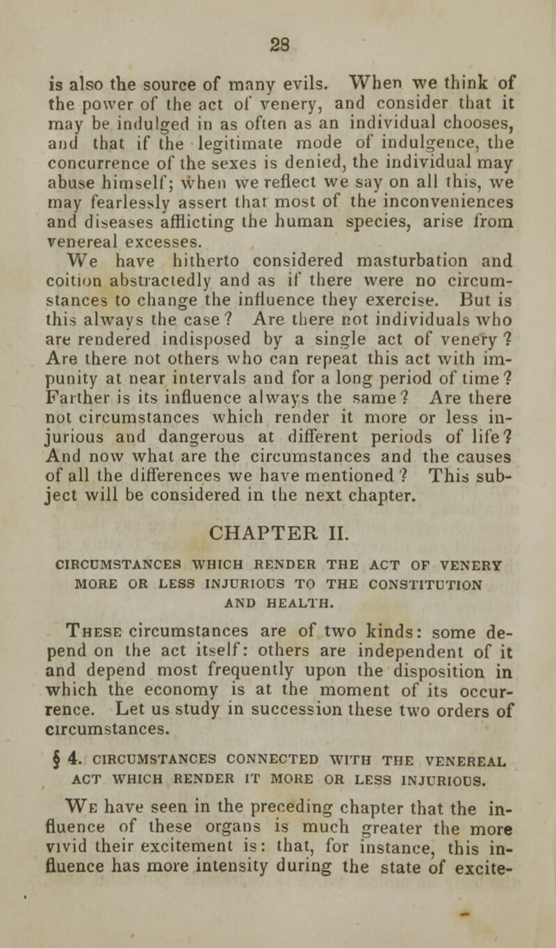 is also the source of many evils. When we think of the power of the act of venery, and consider that it may be indulged in as often as an individual chooses, and that if the legitimate mode of indulgence, the concurrence of the sexes is denied, the individual may abuse himself; when we reflect we say on all this, we may fearlessly assert that most of the inconveniences and diseases afflicting the human species, arise from venereal excesses. We have hitherto considered masturbation and coition abstractedly and as if there were no circum- stances to change the influence they exercise. But is this always the case? Are there not individuals who are rendered indisposed by a single act of venery ? Are there not others who can repeat this act with im- punity at near intervals and for a long period of time? Farther is its influence always the same? Are there not circumstances which render it more or less in- jurious and dangerous at different periods of life? And now what are the circumstances and the causes of all the differences we have mentioned ? This sub- ject will be considered in the next chapter. CHAPTER II. CIRCUMSTANCES WHICH RENDER THE ACT OF VENERY MORE OR LESS INJURIOUS TO THE CONSTITUTION AND HEALTH. These circumstances are of two kinds: some de- pend on the act itself: others are independent of it and depend most frequently upon the disposition in which the economy is at the moment of its occur- rence. Let us study in succession these two orders of circumstances. § 4. circumstances connected with the venereal act which render it more or less injurious. We have seen in the preceding chapter that the in- fluence of these organs is much greater the more vivid their excitement is: that, for instance, this in- fluence has more intensity during the state of excite-