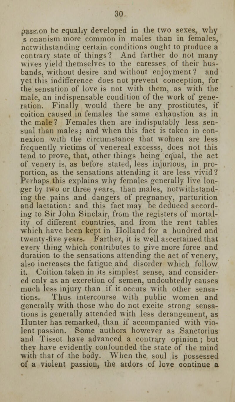 pass.on be equaLy developed in the two sexes, why s onanism more common in males than in females, notwithstanding certain conditions ought to produce a contrary state of things? And farther do not many wives yield themselves to the caresses of their hus- bands, without desire and without enjoyment? and yet this indifference does not prevent conception, for the sensation of love is not with them, as with the male, an indispensable condition of the work of gene- ration. Finally would there be any prostitutes, if coition caused in females the same exhaustion as in the male? Females then are indisputably less sen- sual than males; and when this fact is taken in con- nexion with the circumstance that women are less frequently victims of venereal excesss, does not this tend to prove, that, other things being equal, the act of venery is, as before stated, less injurious, in pro- portion, as the sensations attending it are less vivid? Perhaps this explains why females generally live lon- ger by two or three years, than males, notwithstand- ing the pains and dangers of pregnancy, parturition and lactation : and this fact may be deduced accord- ing to Sir John Sinclair, from the registers of mortal- ity of different countries, and from the rent tables which have been kept in Holland for a hundred and twenty-five years. Farther, it is well ascertained that every thing which contributes to give more force and duration to the sensations attending the act of venery, also increases the fatigue and disorder which follow it. Coition taken in its simplest sense, and consider- ed only as an excretion of semen, undoubtedly causes much less injury than if it occurs with other sensa- tions. Thus intercourse with public women and generally with those who do not excite strong sensa- tions is generally attended with less derangement, as Hunter has remarked, than if accompanied with vio- lent passion. Some authors however as Sanctorius and Tissot have advanced a contrary opinion; but they have evidently confounded the state of the mind with that of the body. When the soul is possessed of a violent passion, the ardors of love continue a