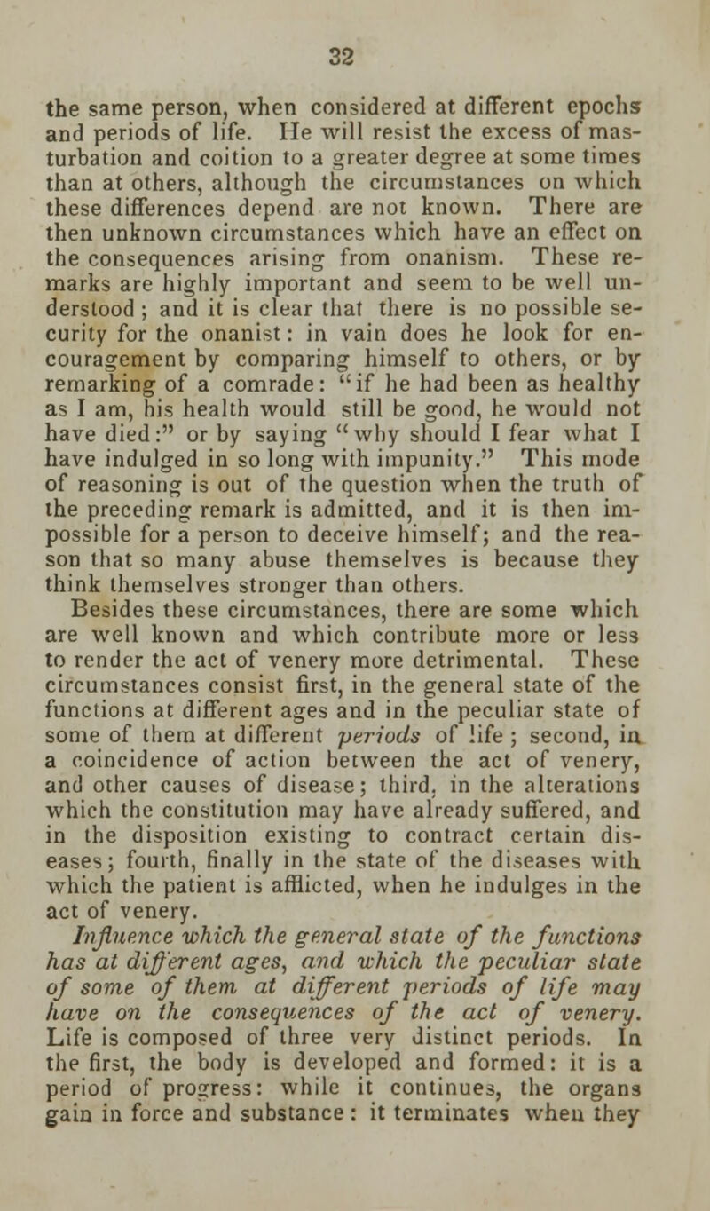 the same person, when considered at different epochs and periods of life. He will resist the excess of mas- turbation and coition to a greater degree at some times than at others, although the circumstances on which these differences depend are not known. There are then unknown circumstances which have an effect on the consequences arising from onanism. These re- marks are highly important and seem to be well un- derstood ; and it is clear that there is no possible se- curity for the onanist: in vain does he look for en- couragement by comparing himself to others, or by remarking of a comrade: if he had been as healthy as I am, his health would still be good, he would not have died: or by saying why should I fear what I have indulged in so long with impunity. This mode of reasoning is out of the question when the truth of the preceding remark is admitted, and it is then im- possible for a person to deceive himself; and the rea- son that so many abuse themselves is because they think themselves stronger than others. Besides these circumstances, there are some which are well known and which contribute more or less to render the act of venery more detrimental. These circumstances consist first, in the general state of the functions at different ages and in the peculiar state of some of them at different periods of life ; second, in a coincidence of action between the act of venery, and other causes of disease; third, in the alterations which the constitution may have already suffered, and in the disposition existing to contract certain dis- eases; fourth, finally in the state of the diseases with which the patient is afflicted, when he indulges in the act of venery. Influence which the general state of the functions has at different ages, and which the peculiar state of some of them at different periods of life may have on the consequences of the act of venery. Life is composed of three very distinct periods. In the first, the body is developed and formed: it is a period of progress: while it continues, the organs gain in force and substance: it terminates when they