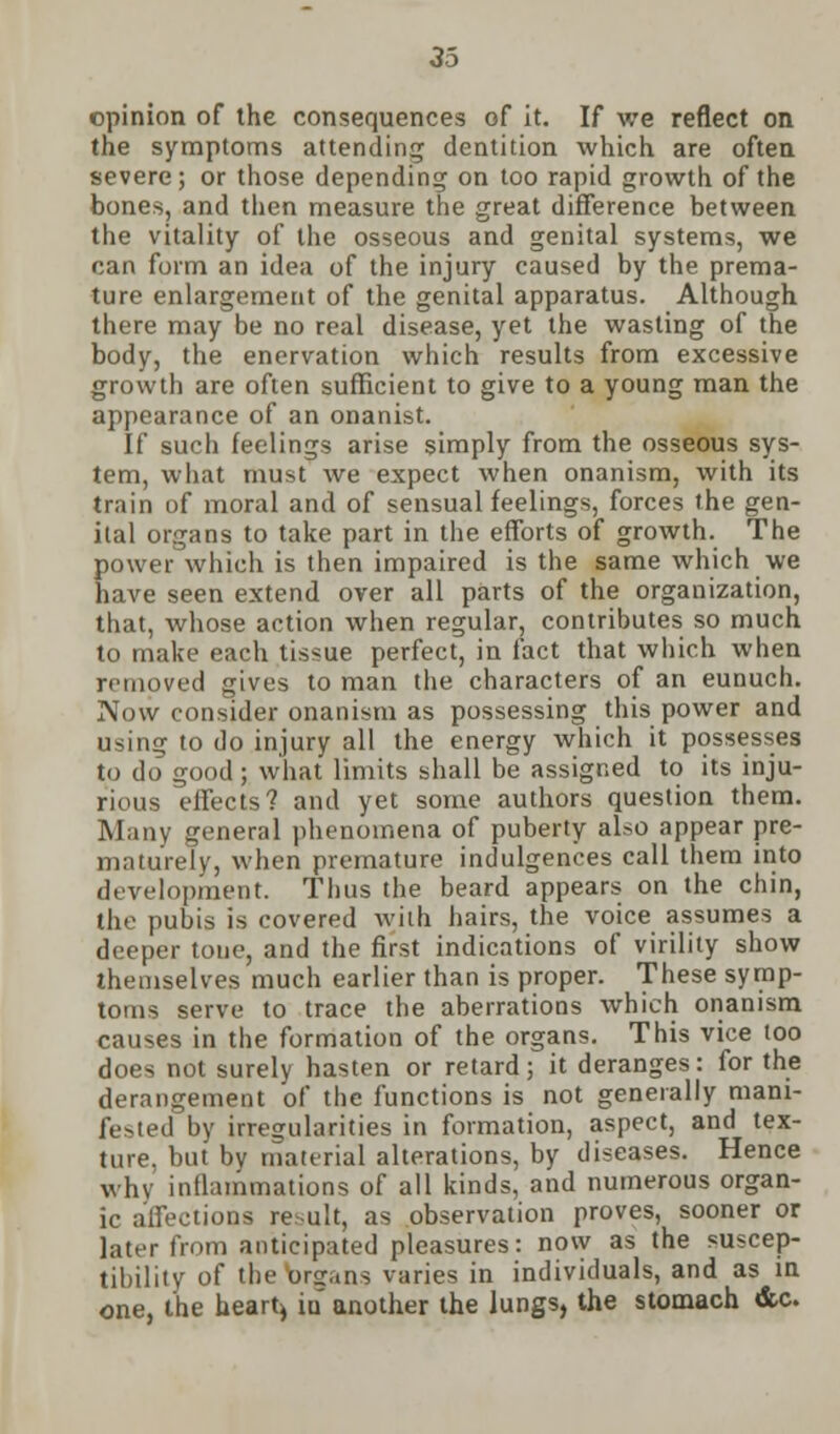 opinion of the consequences of it. If we reflect on the symptoms attending dentition which are often severe; or those depending on too rapid growth of the bones, and then measure the great difference between the vitality of the osseous and genital systems, we can form an idea of the injury caused by the prema- ture enlargement of the genital apparatus. Although there may be no real disease, yet the wasting of the body, the enervation which results from excessive growth are often sufficient to give to a young man the appearance of an onanist. If such feelings arise simply from the osseous sys- tem, what must we expect when onanism, with its train of moral and of sensual feelings, forces the gen- ital organs to take part in the efforts of growth. The power which is then impaired is the same which we have seen extend over all parts of the organization, that, whose action when regular, contributes so much to make each tissue perfect, in fact that which when removed gives to man the characters of an eunuch. Now consider onanism as possessing this power and using to do injury all the energy which it possesses to do good; what limits shall be assigned to its inju- rious effects? and yet some authors question them. Many general phenomena of puberty also appear pre- maturely, when premature indulgences call them into development. Thus the beard appears on the chin, the pubis is covered with hairs, the voice assumes a deeper tone, and the first indications of virility show themselves much earlier than is proper. These symp- toms serve to trace the aberrations which onanism causes in the formation of the organs. This vice too does not surely hasten or retard; it deranges: for the derangement of the functions is not generally mani- fested by irregularities in formation, aspect, and tex- ture, but bv material alterations, by diseases. Hence win inflammations of all kinds, and numerous organ- ic affections result, as observation proves, sooner or later from anticipated pleasures: now as the suscep- tibility of the organs varies in individuals, and as in one, the heart) iu another the lungs, the stomach &c.