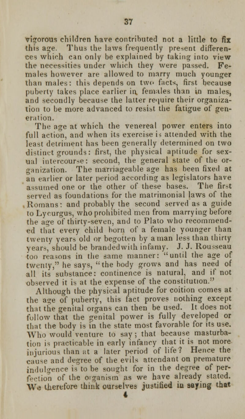 vigorous children have contributed not a little to fix this age. Thus the laws frequently present differen- ces which can only be explained by taking into view the necessities under which they were passed. Fe- males however are allowed to marry much younger than males: this depends on two facts, first because puberty takes place earlier in. females than in males, and secondly because the latter require their organiza- tion to be more advanced to resist the fatigue of gen- eration. The age at which the venereal power enters into full action, and when its exercise is attended with the least detriment has been generally determined on two distinct grounds: first, the physical aptitude for sex- ual intercourse: second, the general state of the or- ganization. The marriageable age has been fixed at an earlier or later period according as legislators have assumed one or the other of these bases. The fir>t served as foundations for the matrimonial laws of the , Romans: and probably the second served as a guide to Lycurgus, who prohibited men from marrying before the age of thirty-seven, and to Plato who recommend- ed that every child born of a female younger than twenty years old or begotten by a man less than thirty years, should be branded with infamy. J. J. Rousseau too reasons in the same manner: until the age of twenty, he says, the hody grows and has need of all its substance: continence is natural, and if not observed it is at the expense of the constitution.1' Although the physical aptitude for coition comes at the age of puberty, this fact proves nothing except that the genital organs can then be used. It does not follow that the genital power is fully developed or that the bodv is in the state most favorable for its use. Who would venture to say; that because masturba- tion is practicable in early infancy that it is not more injurious than at a later period of life? Hence the cause and degree of the evils attendant on premature indulgence is to be sought for in the degree of per- fection of the organism as we have already slated. We therefore think ourselves justified iu aaying that 4
