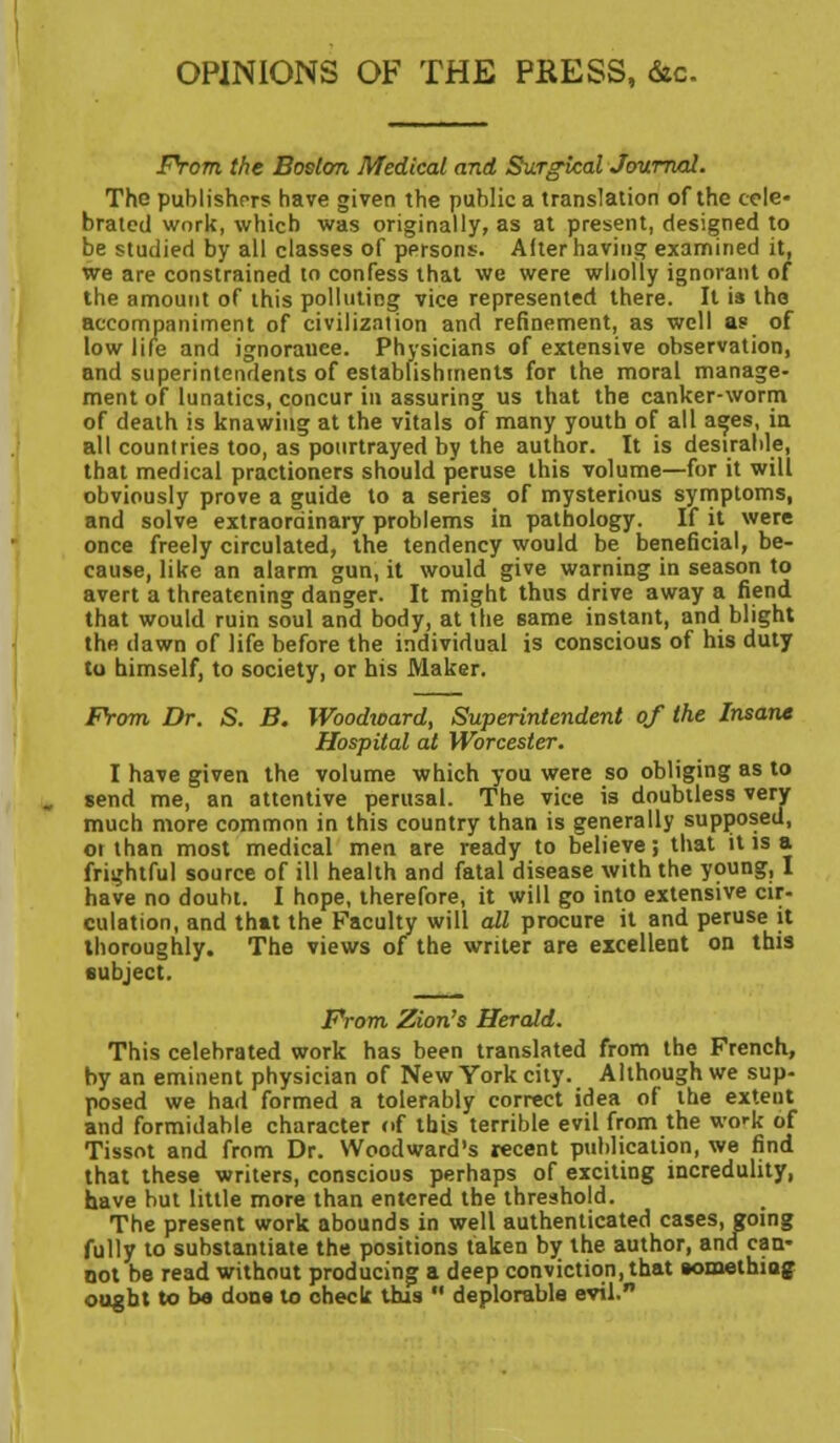 OPINIONS OF THE PRESS, &c. From the Boston Medical and Surgical Journal. The publishers have given the public a translation of the cele- brated work, which was originally, as at present, designed to be studied by all classes of persons. After having examined it, we are constrained to confess that we were wholly ignorant of the amount of this polluting vice represented there. It is the accompaniment of civilization and refinement, as well a? of low life and ignoranee. Physicians of extensive observation, and superintendents of establishments for the moral manage- ment of lunatics, concur in assuring us that the canker-worm of death is knawiug at the vitals of many youth of all ages, in all countries too, as pourtrayed by the author. It is desirable, that medical practioners should peruse this volume—for it will obviously prove a guide to a series of mysterious symptoms, and solve extraordinary problems in pathology. If it were once freely circulated, the tendency would be beneficial, be- cause, like an alarm gun, it would give warning in season to avert a threatening danger. It might thus drive away a fiend that would ruin soul and body, at the same instant, and blight the dawn of life before the individual is conscious of his duty to himself, to society, or his Maker. From Dr. S. B. Woodioard, Superintendent of the Insane Hospital at Worcester. I have given the volume which you were so obliging as to send me, an attentive perusal. The vice is doubtless very much more common in this country than is generally supposed, or than most medical men are ready to believe; that it is a frightful source of ill health and fatal disease with the young, I have no doubt. I hope, therefore, it will go into extensive cir- culation, and that the Faculty will all procure it and peruse it thoroughly. The views of the writer are excellent on this subject. From. Zion's Herald. This celebrated work has been translated from the French, by an eminent physician of New York city. Although we sup- posed we had formed a tolerably correct idea of the extent and formidable character of tbis terrible evil from the wo'k of Tissot and from Dr. Woodward's recent publication, we find that these writers, conscious perhaps of exciting incredulity, have but little more than entered the threshold. The present work abounds in well authenticated cases, going fully to substantiate the positions taken by the author, ancf can- not be read without producing a deep conviction, that somethiuj ought to be dons to check this  deplorable evil.