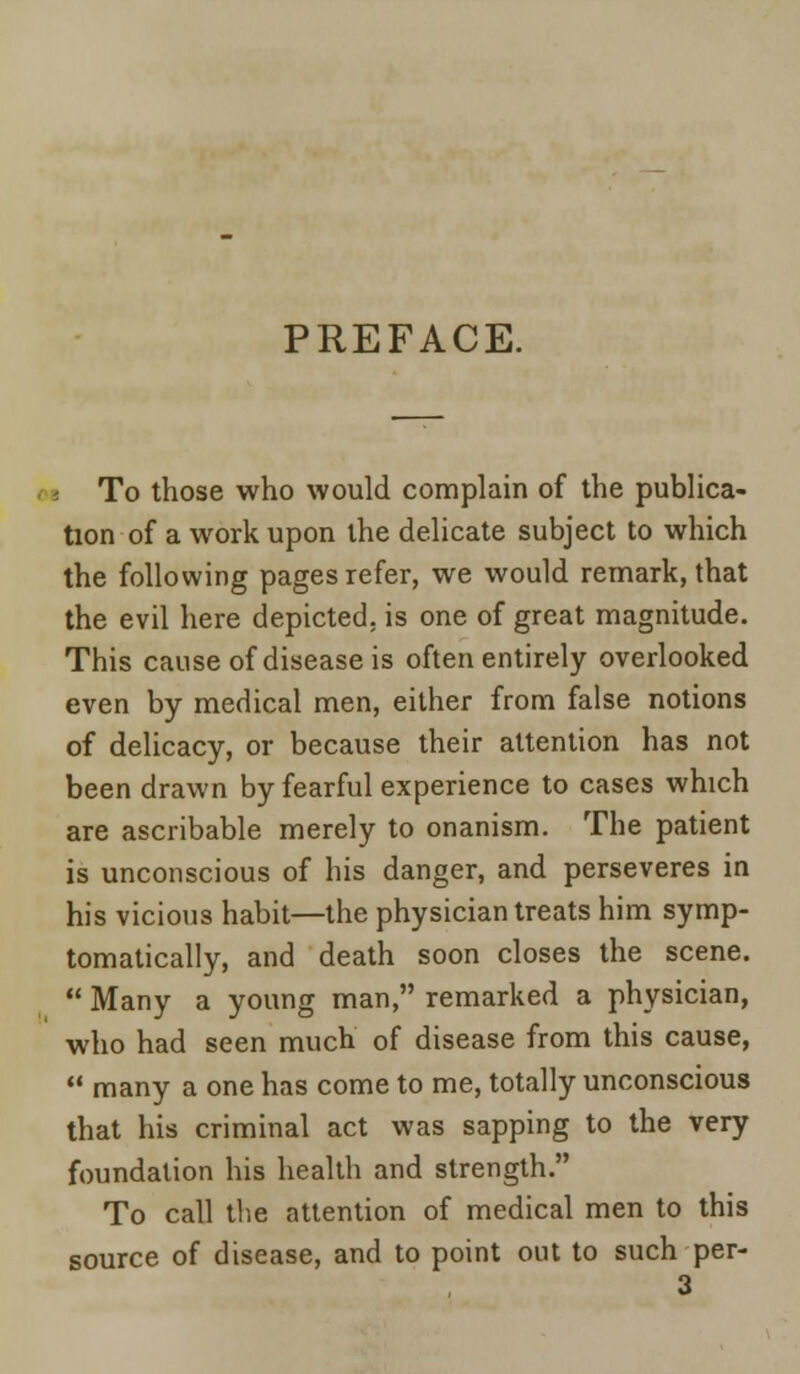 PREFACE. i To those who would complain of the publica- tion of a work upon the delicate subject to which the following pages refer, we would remark, that the evil here depicted, is one of great magnitude. This cause of disease is often entirely overlooked even by medical men, either from false notions of delicacy, or because their attention has not been drawn by fearful experience to cases which are ascribable merely to onanism. The patient is unconscious of his danger, and perseveres in his vicious habit—the physician treats him symp- tomatically, and death soon closes the scene.  Many a young man, remarked a physician, who had seen much of disease from this cause,  many a one has come to me, totally unconscious that his criminal act was sapping to the very foundation his health and strength. To call the attention of medical men to this source of disease, and to point out to such per-