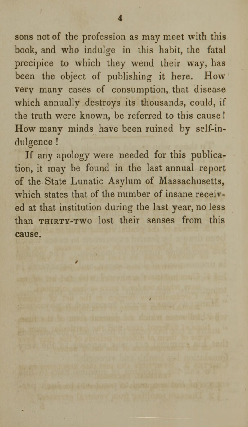 sons not of the profession as may meet with this book, and who indulge in this habit, the fatal precipice to which they wend their way, has been the object of publishing it here. How very many cases of consumption, that disease which annually destroys its thousands, could, if the truth were known, be referred to this cause! How many minds have been ruined by self-in- dulgence ! If any apology were needed for this publica- tion, it may be found in the last annual report of the State Lunatic Asylum of Massachusetts, which states that of the number of insane receiv- ed at that institution during the last year, no less than thirty-two lost their senses from this cause.