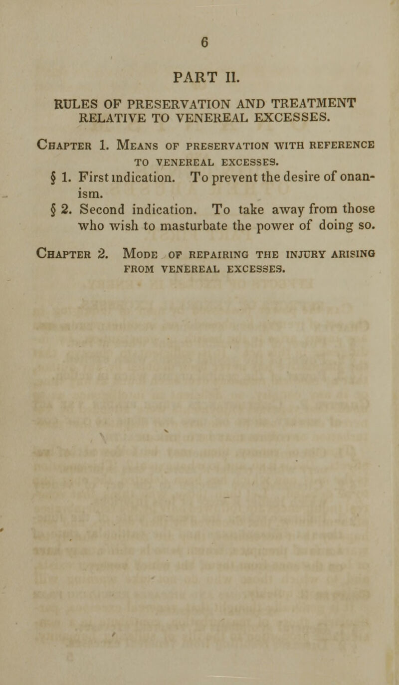 PART II. RULES OF PRESERVATION AND TREATMENT RELATIVE TO VENEREAL EXCESSES. Chapter 1. Means of preservation with reference to venereal excesses. § 1. First indication. To prevent the desire of onan- ism. § 2. Second indication. To take away from those who wish to masturbate the power of doing so. Chapter 2. Mode of repairing the injury arising