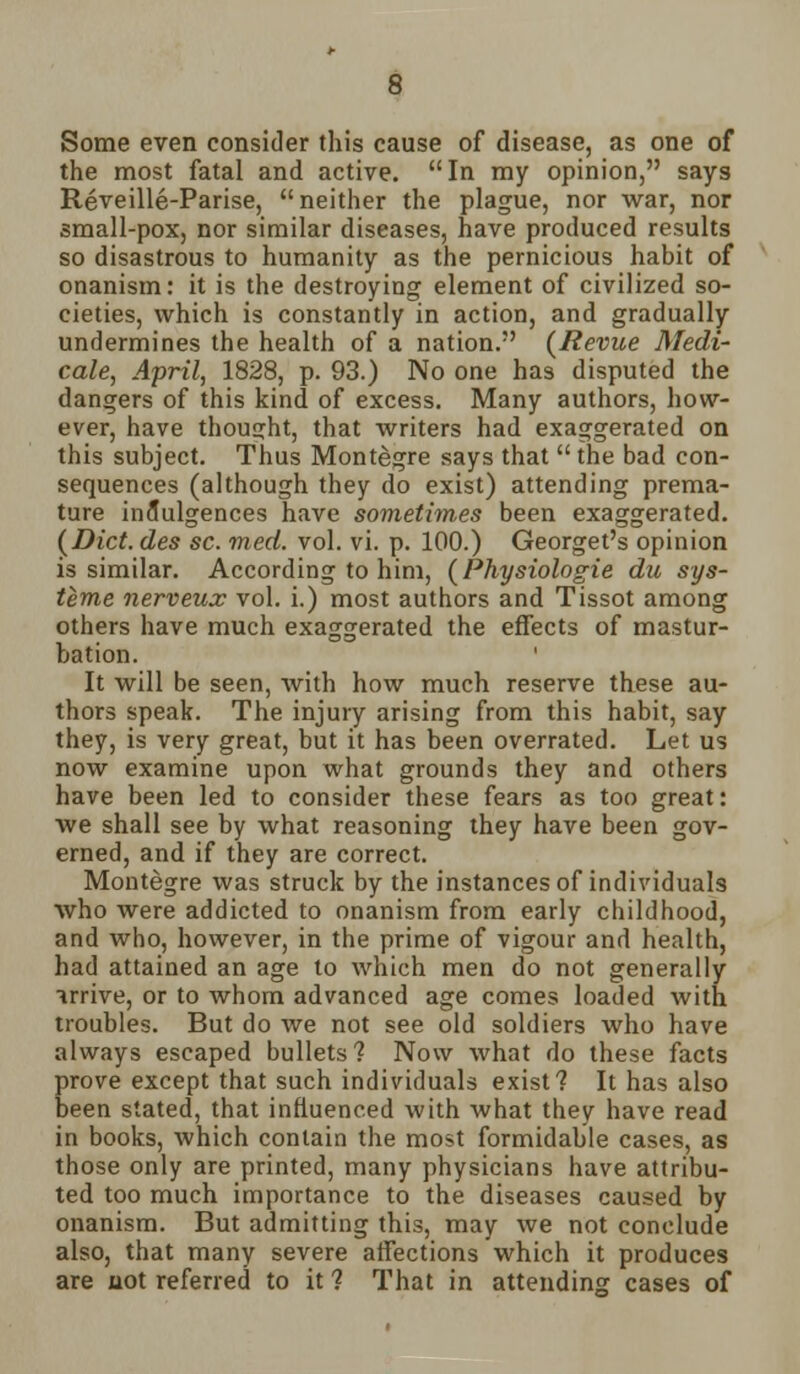 Some even consider this cause of disease, as one of the most fatal and active. In my opinion, says Reveille-Parise, neither the plague, nor war, nor small-pox, nor similar diseases, have produced results so disastrous to humanity as the pernicious habit of onanism: it is the destroying element of civilized so- cieties, which is constantly in action, and gradually undermines the health of a nation. {Revue Medi- cate, April, 1828, p. 93.) No one has disputed the dangers of this kind of excess. Many authors, how- ever, have thought, that writers had exaggerated on this subject. Thus Montegre says that  the bad con- sequences (although they do exist) attending prema- ture indulgences have sometimes been exaggerated. {Did. des sc. med. vol. vi. p. 100.) Georget's opinion is similar. According to him, (Physiologie du sys- teme nerveux vol. i.) most authors and Tissot among others have much exaggerated the effects of mastur- bation. It will be seen, with how much reserve these au- thors speak. The injury arising from this habit, say they, is very great, but it has been overrated. Let us now examine upon what grounds they and others have been led to consider these fears as too great: we shall see by what reasoning they have been gov- erned, and if they are correct. Montegre was struck by the instances of individuals who were addicted to onanism from early childhood, and who, however, in the prime of vigour and health, had attained an age to which men do not generally arrive, or to whom advanced age comes loaded with troubles. But do we not see old soldiers who have always escaped bullets? Now what do these facts prove except that such individuals exist? It has also been stated, that influenced with what they have read in books, which contain the most formidable cases, as those only are printed, many physicians have attribu- ted too much importance to the diseases caused by onanism. But admitting this, may we not conclude also, that many severe affections which it produces are not referred to it ? That in attending cases of