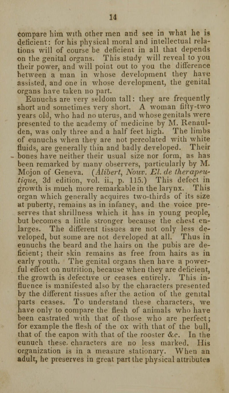 compare him with other men and see in what he is deficient: for his physical moral and intellectual rela- tions will of course be deficient in all that depends on the genital organs. This study will reveal to you their power, and will point out to you the difference hetween a man in whose development they have assisted, and one in whose development, the genital organs have taken no part. Eunuchs are very seldom tall: they are frequently- short and sometimes very short. A woman fifty-two years old, who had no uterus, and whose genitals were presented to the academy of medicine by M. Renaul- den, was only three and a half feet high. The limbs of eunuchs when they are not percolated with white fluids, are generally thin and badly developed. Their bones have neither their usual size nor form, as has been remarked by many observers, particularly by M. Mojon of Geneva. (Alibert, Nouv. El. de therapeu- tique, 3d edition, vol. ii., p. 115.) This defect in growth is much more remarkable in the larynx. This organ which generally acquires two-thirds of its size at puberty, remains as in infancy, and the voice pre- serves that shrillness which it has in young people, but becomes a little stronger because the chest en- larges. The different tissues are not only less de- veloped, but some are not developed at all. Thus in eunuchs the beard and the hairs on the pubis are de- ficient; their skin remains as free from hairs as in early youth. The genital organs then have a power- ful effect on nutrition, because when they are deficient, the growth is defective or ceases entirely. This in- fluence is manifested also by the characters presented by the different tissues after the action of the genital parts ceases. To understand these characters, we have only to compare the flesh of animals who have been castrated with that of those who are perfect; for example the flesh of the ox with that of the bull, that of the capon with that of the rooster &c. In the eunuch these, characters are no less marked. His organization is in a measure stationary. When an adult, he preserves in great part the physical attributes