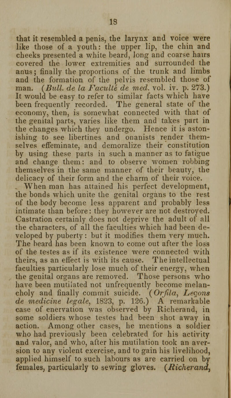 IS that it resembled a penis, the larynx and voice were like those of a youth: the upper lip, the chin and cheeks presented a white beard, long and coarse hairs covered the lower extremities and surrounded the anus; finally the proportions of the trunk and limbs and the formation of the pelvis resembled those of man. {Bull, de la Faculte de med. vol. iv. p. 273.) It would be easy to refer to similar facts which have been frequently recorded. The general state of the economy, then, is somewhat connected with that of the genital parts, varies like them and takes part in the changes which they undergo. Hence it is aston- ishing to see libertines and onanists render them- selves effeminate, and demoralize their constitution by using these parts in such a manner as to fatigue and change them: and to observe women robbing themselves in the same manner of their beauty, the delicacy of their form and the charm of their voice. . When man has attained his perfect development, the bonds which unite the genital organs to the rest of the body become less apparent and probably less intimate than before: they however are not destroyed. Castration certainly does not deprive the adult of all the characters, of all the faculties which had been de- veloped by puberty: but it modifies them very much. The beard has been known to come out after the loss of the testes as if its existence were connected with theirs, as an effect is with its cause. The intellectual faculties particularly lose much of their energy, when the genital organs are removed. Those persons who have been mutilated not unfrequently become melan- choly and finally commit suicide. (Orfila, Legons de medicine legale, 1823, p. 126.) A remarkable case of enervation was observed by Richerand, in some soldiers whose testes had been shot away in action. Among other cases, he mentions a soldier who had previously been celebrated for his activity and valor, and who, after his mutilation took an aver- sion to any violent exercise, and to gain his livelihood, applied himself to such labours as are carried on by females, particularly to sewing gloves. (Richerand,