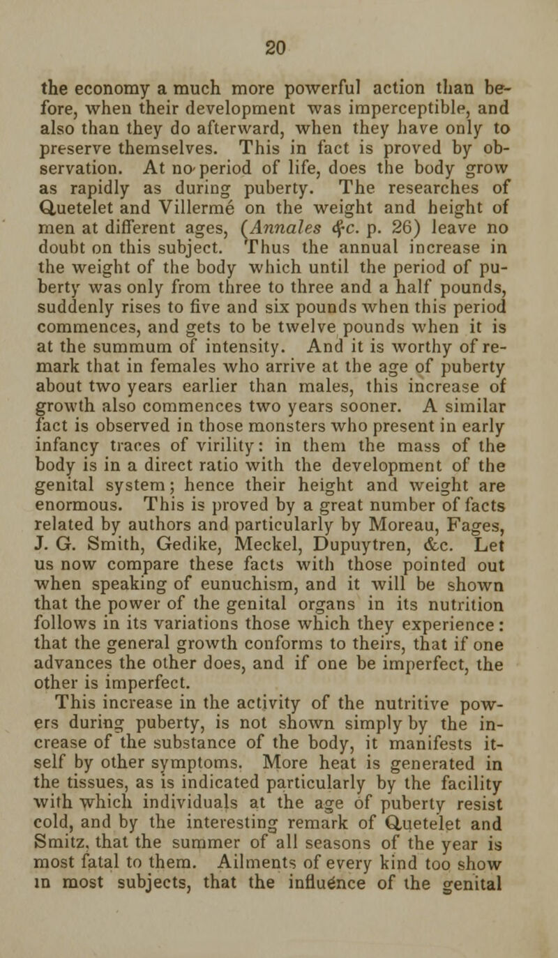 the economy a much more powerful action than be- fore, when their development was imperceptible, and also than they do afterward, when they have only to preserve themselves. This in fact is proved by ob- servation. At no-period of life, does the body grow as rapidly as during puberty. The researches of Quetelet and Villerme on the weight and height of men at different ages, (Annates df-c. p. 26) leave no doubt on this subject. Thus the annual increase in the weight of the body which until the period of pu- berty was only from three to three and a half pounds, suddenly rises to five and six pounds Avhen this period commences, and gets to be twelve pounds when it is at the summum of intensity. And it is worthy of re- mark that in females who arrive at the age of puberty about two years earlier than males, this increase of growth also commences two years sooner. A similar fact is observed in those monsters who present in early infancy traces of virility: in them the mass of the body is in a direct ratio with the development of the genital system; hence their height and weight are enormous. This is proved by a great number of facts related by authors and particularly by Moreau, Fages, J. G. Smith, Gedike, Meckel, Dupuytren, &c. Let us now compare these facts with those pointed out when speaking of eunuchism, and it will be shown that the power of the genital organs in its nutrition follows in its variations those which they experience: that the general growth conforms to theirs, that if one advances the other does, and if one be imperfect, the other is imperfect. This increase in the activity of the nutritive pow- ers during puberty, is not shown simply by the in- crease of the substance of the body, it manifests it- self by other symptoms. More heat is generated in the tissues, as is indicated particularly by the facility with which individuals at the age of puberty resist cold, and by the interesting remark of Quetelet and Smitz. that the summer of all seasons of the year is most fatal to them. Ailments of every kind too show in most subjects, that the influence of the genital