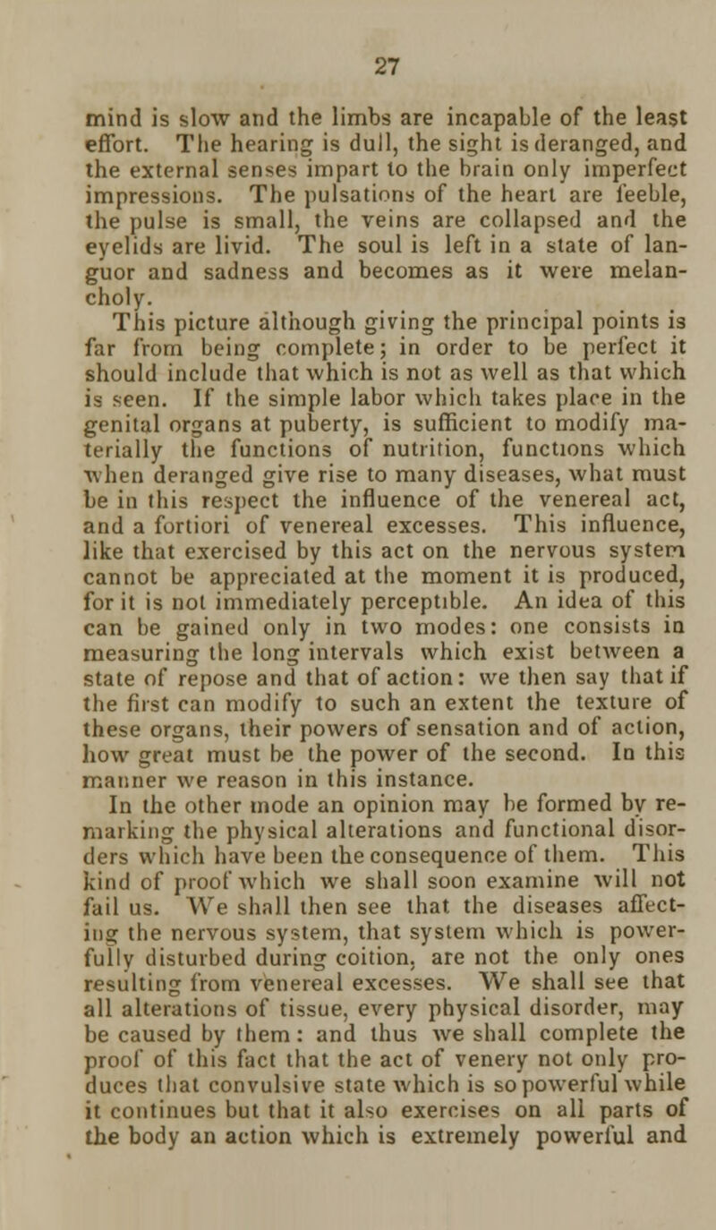 mind is slow and the limbs are incapable of the least effort. The hearing is dull, the sight is deranged, and the external senses impart to the brain only imperfect impressions. The pulsations of the heart are feeble, the pulse is small, the veins are collapsed and the eyelids are livid. The soul is left in a state of lan- guor and sadness and becomes as it were melan- choly. This picture although giving the principal points is far from being complete; in order to be perfect it should include that which is not as well as that which is seen. If the simple labor which takes place in the genital organs at puberty, is sufficient to modify ma- terially the functions of nutrition, functions which when deranged give rise to many diseases, what must be in this respect the influence of the venereal act, and a fortiori of venereal excesses. This influence, like that exercised by this act on the nervous system cannot be appreciated at the moment it is produced, for it is not immediately perceptible. An idea of this can be gained only in two modes: one consists in measuring the long intervals which exist between a state of repose and that of action: we then say that if the first can modify to such an extent the texture of these organs, their powers of sensation and of action, how great must be the power of the second. In this manner we reason in this instance. In the other mode an opinion may be formed by re- marking the physical alterations and functional disor- ders which have been the consequence of them. This kind of proof which we shall soon examine will not fail us. We shall then see that the diseases affect- ing the nervous system, that system which is power- fully disturbed during coition, are not the only ones resulting from venereal excesses. We shall see that all alterations of tissue, every physical disorder, may be caused by them: and thus Ave shall complete the proof of this fact that the act of venery not only pro- duces that convulsive state which is so powerful while it continues but that it also exercises on all parts of the body an action which is extremely powerful and