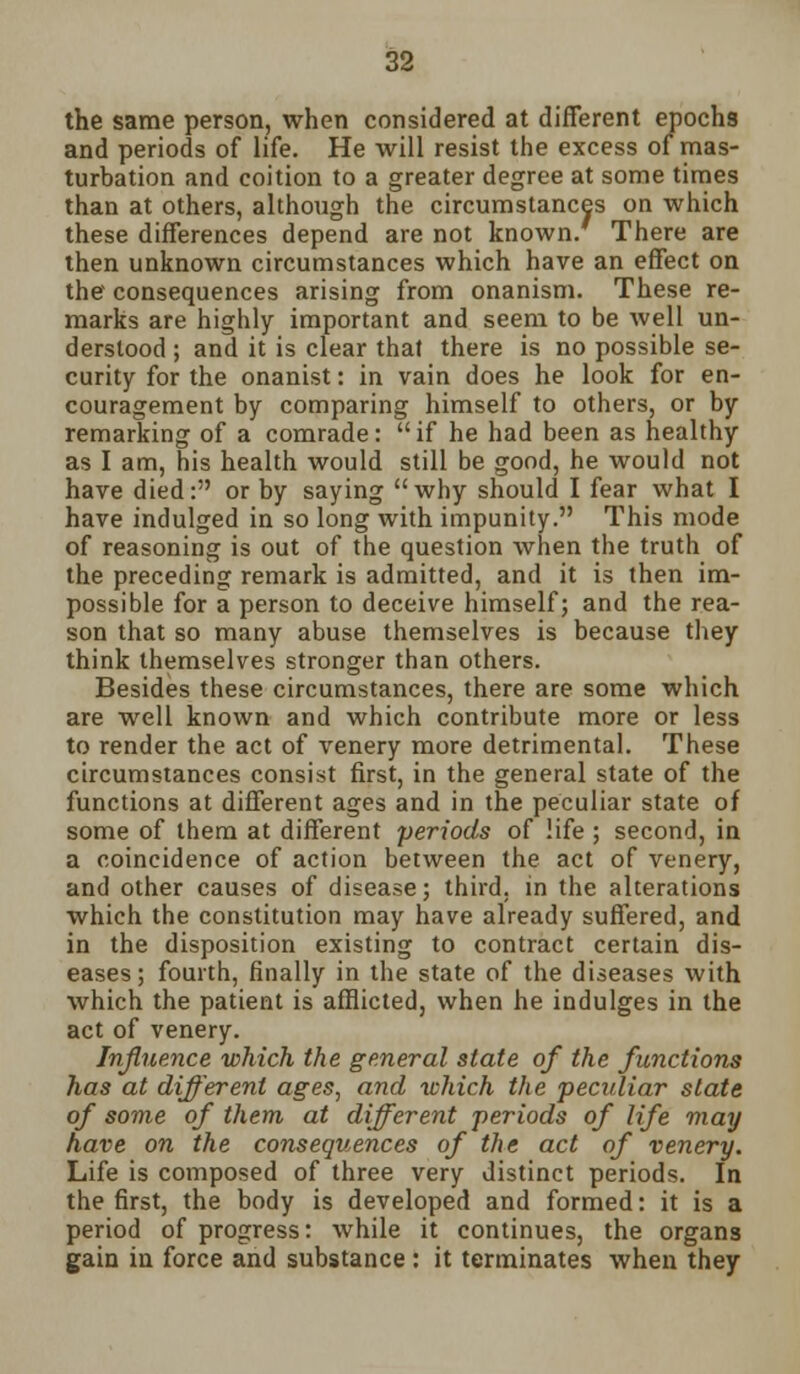 the same person, when considered at different epochs and periods of life. He will resist the excess of mas- turbation and coition to a greater degree at some times than at others, although the circumstances on which these differences depend are not known/ There are then unknown circumstances which have an effect on the consequences arising from onanism. These re- marks are highly important and seem to be well un- derstood ; and it is clear that there is no possible se- curity for the onanist: in vain does he look for en- couragement by comparing himself to others, or by remarking of a comrade: if he had been as healthy as I am, his health would still be good, he would not have died: or by saying why should I fear what I have indulged in so long with impunity. This mode of reasoning is out of the question when the truth of the preceding remark is admitted, and it is then im- possible for a person to deceive himself; and the rea- son that so many abuse themselves is because they think themselves stronger than others. Besides these circumstances, there are some which are well known and which contribute more or less to render the act of venery more detrimental. These circumstances consist first, in the general state of the functions at different ages and in the peculiar state of some of them at different 'periods of life ; second, in a coincidence of action between the act of venery, and other causes of disease; third, in the alterations which the constitution may have already suffered, and in the disposition existing to contract certain dis- eases; fourth, finally in the state of the diseases with which the patient is afflicted, when he indulges in the act of venery. Influence which the general slate of the functions has at different ages, and which the peculiar state of some of them at different periods of life may have on the consequences of the act of venery. Life is composed of three very distinct periods. In the first, the body is developed and formed: it is a period of progress: while it continues, the organs gain in force and substance : it terminates when they