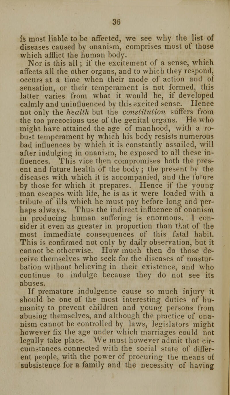 is most liable to be affected, we see why the list of diseases caused by onanism, comprises most of those which afflict the human body. Nor is this all; if the excitement of a sense, which affects all the other organs, and to which they respond, occurs at a time when their mode of action and of sensation, or their temperament is not formed, this latter varies from what it would be, if developed calmly and uninfluenced by this excited sense. Hence not only the health but the constitution suffers from the too precocious use of the genital organs. He who might have attained the age of manhood, with a ro- bust temperament by which his body resists numerous bad influences by which it is constantly assailed, will after indulging in onanism, be exposed to all these in- fluences. This vice then compromises both the pres- ent and future health of the body ; the present by the diseases with which it is accompanied, and the future by those for which it prepares. Hence if the young man escapes with liie, he is as it were loaded with a tribute of ills which he must pay before long and per- haps always. Thus the indirect influence of onanism in producing human suffering is enormous. I con- sider it even as greater in proportion than that of the most immediate consequences of this fatal habit. This is confirmed not only by daily observation, but it cannot be otherwise. How much then do those de- ceive themselves who seek for the diseases of mastur- bation without believing in their existence, and who continue to indulge because they do not see its abuses. If premature indulgence cause so much injury it should be one of the most interesting duties of hu- manity to prevent children and younsj persons from abusing themselves, and although the practice of ona- nism cannot be controlled by laws, legislators might however fix the age under which marriages could not legally take place. We must however admit that cir- cumstances connected with the social state of differ- ent people, with the power of procuring the means of subsistence for a family and the necessity of having