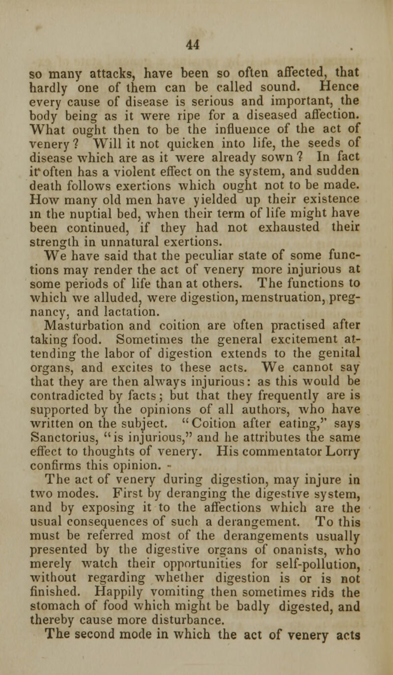 so many attacks, have been so often affected, that hardly one of them can be called sound. Hence every cause of disease is serious and important, the body being as it were ripe for a diseased affection. What ought then to be the influence of the act of venery ? Will it not quicken into life, the seeds of disease which are as it were already sown 1 In fact if often has a violent effect on the system, and sudden death follows exertions which ought not to be made. How many old men have yielded up their existence in the nuptial bed, when their term of life might have been continued, if they had not exhausted their strength in unnatural exertions. We have said that the peculiar state of some func- tions may render the act of venery more injurious at some periods of life than at others. The functions to which we alluded, were digestion, menstruation, preg- nancy, and lactation. Masturbation and coition are often practised after taking food. Sometimes the general excitement at- tending the labor of digestion extends to the genital organs, and excites to these acts. We cannot say that they are then always injurious: as this would be contradicted by facts; but that they frequently are is supported by the opinions of all authors, who have written on the subject.  Coition after eating,'' says Sanctorius, is injurious, and he attributes the same effect to thoughts of venery. His commentator Lorry confirms this opinion. - The act of venery during digestion, may injure in two modes. First by deranging the digestive system, and by exposing it to the affections which are the usual consequences of such a derangement. To this must be referred most of the derangements usually presented by the digestive organs of onanists, who merely watch their opportunities for self-pollution, without regarding whether digestion is or is not finished. Happily vomiting then sometimes rids the stomach of food which might be badly digested, and thereby cause more disturbance. The second mode in which the act of venery acts