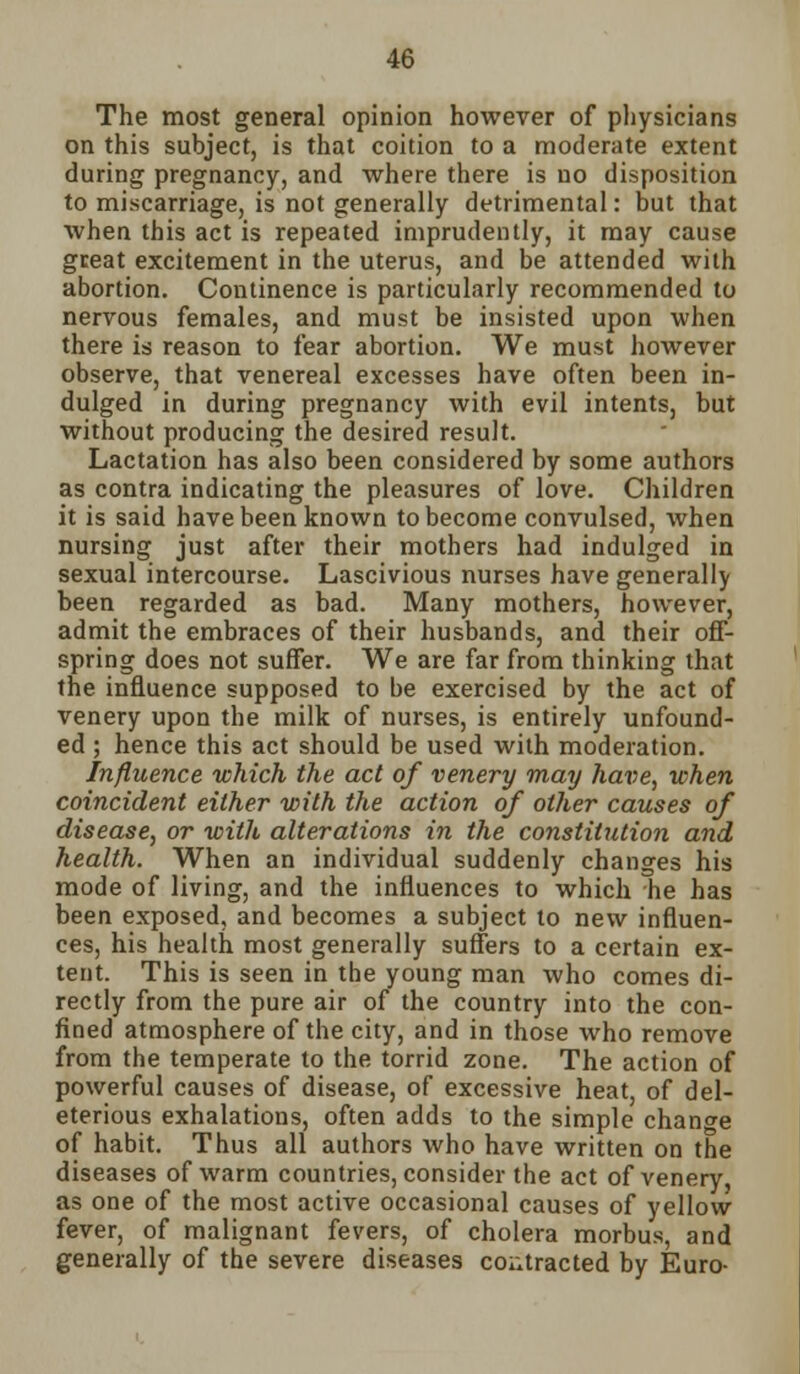 The most general opinion however of physicians on this subject, is that coition to a moderate extent during pregnancy, and where there is no disposition to miscarriage, is not generally detrimental: but that when this act is repeated imprudently, it may cause great excitement in the uterus, and be attended with abortion. Continence is particularly recommended to nervous females, and must be insisted upon when there is reason to fear abortion. We must however observe, that venereal excesses have often been in- dulged in during pregnancy with evil intents, but without producing the desired result. Lactation has also been considered by some authors as contra indicating the pleasures of love. Children it is said have been known to become convulsed, when nursing just after their mothers had indulged in sexual intercourse. Lascivious nurses have generally been regarded as bad. Many mothers, however, admit the embraces of their husbands, and their off- spring does not suffer. We are far from thinking that the influence supposed to be exercised by the act of venery upon the milk of nurses, is entirely unfound- ed ; hence this act should be used with moderation. Influence which the act of venery may have, when coincident either with the action of other causes of disease, or with alterations in the constitution and health. When an individual suddenly changes his mode of living, and the influences to which he has been exposed, and becomes a subject to new influen- ces, his health most generally suffers to a certain ex- tent. This is seen in the young man who comes di- rectly from the pure air of the country into the con- fined atmosphere of the city, and in those who remove from the temperate to the torrid zone. The action of powerful causes of disease, of excessive heat, of del- eterious exhalations, often adds to the simple change of habit. Thus all authors who have written on the diseases of warm countries, consider the act of venery as one of the most active occasional causes of yellow fever, of malignant fevers, of cholera morbus, and generally of the severe diseases contracted by Euro-