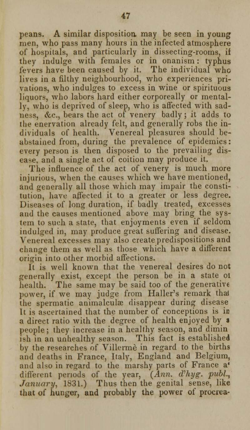 peans. A similar disposition may be seen in young men, who pass many hours in the infected atmosphere of hospitals, and particularly in dissecting-rooms, if they indulge with females or in onanism: typhus fevers have been caused by it. The individual who lives in a filthy neighbourhood, who experiences pri- vations, who indulges to excess in wine or spirituous liquors, who labors hard either corporeally or mental- ly, who is deprived of sleep, who is affected with sad- ness, &c, bears the act of venery badly; it adds to the enervation already felt, and generally robs the in- dividuals of health. Venereal pleasures should be- abstained from, during the prevalence of epidemics: every person is then disposed to the prevailing dis- ease, and a single act of coition may produce it. The influence of the act of venery is much more injurious, when the causes which we have mentioned, and generally all those which may impair the consti- tution, have affected it to a greater or less degree. Diseases of long duration, if badly treated, excesses and the causes mentioned above may bring the sys- tem to such a state, that enjoyments even if seldom indulged in, may produce great suffering and disease. Venereal excesses may also create predispositions and change them as well as those which have a different origin into other morbid affections. It is well known that the venereal desires do not generally exist, except the person be in a state ol health. The same may be said too of the generative power, if we may judge from Haller's remark thai the spermatic animalculse disappear during disease It is ascertained that the number of conceptions is iu a direct ratio with the degree of health enjoyed by a people; they increase in a healthy season, and dimin ish in an unhealthy season. This fact is established by the researches of Villerme in regard to the births and deaths in France, Italy, England and Belgium, and also in regard to the marshy parts of France a' different periods of the year, {Ann. cVhyg. publ.t January, 1831.) Thus then the genital sense, like that of hunger, and probably the power of procrea-