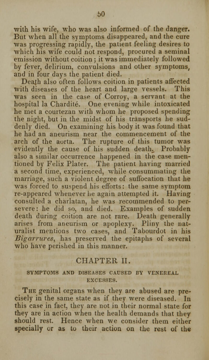 with his wife, who was also informed of the danger. But when all the symptoms disappeared, and the cure was progressing rapidly, the patient feeling desires to which his wife could not respond, procured a seminal emission without coition; it was immediately followed by fever, delirium, convulsions and other symptoms, and in four days the patient died. Deajh also often follows coition in patients affected with diseases of the heart and large vessels. This was seen in the case of Corroy, a servant at the hospital la Chardite. One evening while intoxicated he met a courtezan with whom he proposed spending the night, but in the midst of his transports he sud- denly died. On examining his body it was found that he had an aneurism near the commencement of the arch of the aorta. The rupture of this tumor was evidently the cause of his sudden deaths Probably also a similar occurrence happened in the case men- tioned by Felix Plater. The patient having married a second time, experienced, while consummating the marriage, such a violent degree of suffocation that he was forced to suspend his efforts: the same symptom re-appeared whenever he again attempted it. Having consulted a charlatan, he was recommended to per- severe: he did so, and died. Examples of sudden death during coition are not rare. Death generally arises from aneurism or apoplexy. Pliny the nat- uralist mentions two cases, and Tabourdot in his Bigarrures, has preserved the epitaphs of several who have perished in this manner. CHAPTER II. SYMPTOMS AND DISEASES CAUSED BY VENEREAL EXCESSES. The genital organs when they are abused are pre- cisely in the same state as if they were diseased. In this case in fact, they are not in their normal state for they are in action when the health demands that they should rest. Hence when Ave consider them either specially or as to their action on the rest of the