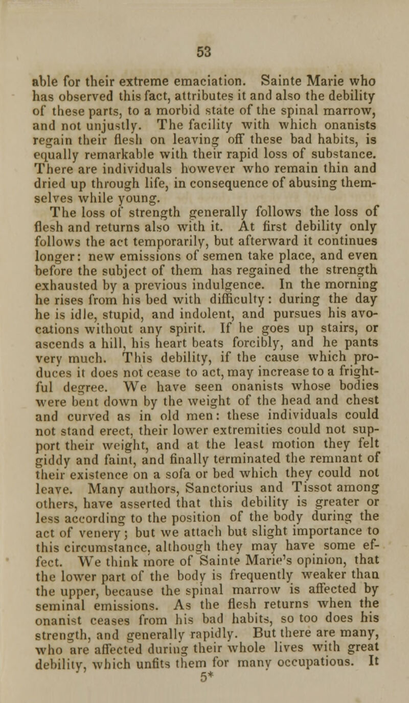 able for their extreme emaciation. Sainte Marie who has observed this fact, attributes it and also the debility of these parts, to a morbid state of the spinal marrow, and not unjustly. The facility with which onanists regain their flesh on leaving off these bad habits, is equally remarkable with their rapid loss of substance. There are individuals however who remain thin and dried up through life, in consequence of abusing them- selves while young. The loss of strength generally follows the loss of flesh and returns also with it. At first debility only follows the act temporarily, but afterward it continues longer: new emissions of semen take place, and even before the subject of them has regained the strength exhausted by a previous indulgence. In the morning he rises from his bed with difficulty: during the day he is idle, stupid, and indolent, and pursues his avo- cations without any spirit. If he goes up stairs, or ascends a hill, his heart beats forcibly, and he pant3 very much. This debility, if the cause which pro- duces it does not cease to act, may increase to a fright- ful degree. We have seen onanists whose bodies were bent down by the weight of the head and chest and curved as in old men: these individuals could not stand erect, their lower extremities could not sup- port their weight, and at the least motion they felt giddy and faint, and finally terminated the remnant of their existence on a sofa or bed which they could not leave. Many authors, Sanctorius and Tissot among others, have asserted that this debility is greater or less according to the position of the body during the act of venery; but we attach but slight importance to this circumstance, although they may have some ef- fect. We think more of Sainte Marie's opinion, that the lower part of the body is frequently weaker than the upper, because the spinal marrow is affected by seminal emissions. As the flesh returns when the onanist ceases from his bad habits, so too does his strength, and generally rapidly. But there are many, who are affected during their whole lives with great debility, which unfits them for manv occupations. It 5*