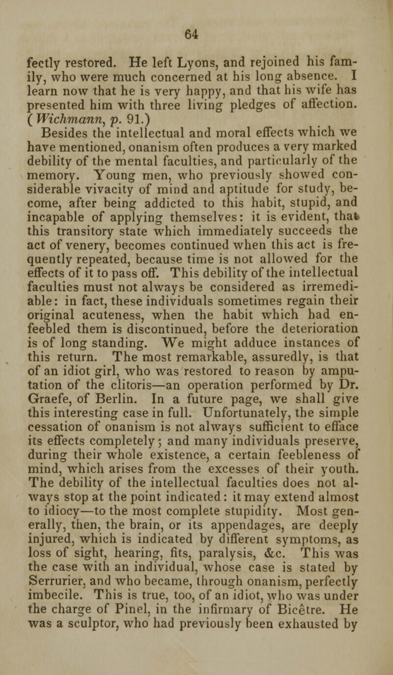 fectly restored. He left Lyons, and rejoined his fam- ily, who were much concerned at his long absence. I learn now that he is very happy, and that his wife has presented him with three living pledges of affection. ( Wichmann, p. 91.) Besides the intellectual and moral effects Avhich we have mentioned, onanism often produces a very marked debility of the mental faculties, and particularly of the memory. Young men, who previously showed con- siderable vivacity of mind and aptitude for study, be- come, after being addicted to this habit, stupid, and incapable of applying themselves: it is evident, that this transitory state which immediately succeeds the act of venery, becomes continued when this act is fre- quently repeated, because time is not allowed for the effects of it to pass off. This debility of the intellectual faculties must not always be considered as irremedi- able : in fact, these individuals sometimes regain their original acuteness, when the habit which had en- feebled them is discontinued, before the deterioration is of long standing. We might adduce instances of this return. The most remarkable, assuredly, is that of an idiot girl, who was restored to reason by ampu- tation of the clitoris—an operation performed by Dr. Graefe, of Berlin. In a future page, we shall give this interesting case in full. Unfortunately, the simple cessation of onanism is not always sufficient to efface its effects completely; and many individuals preserve, during their whole existence, a certain feebleness of mind, which arises from the excesses of their youth. The debility of the intellectual faculties does not al- ways stop at the point indicated: it may extend almost to idiocy—to the most complete stupidity. Most gen- erally, then, the brain, or its appendages, are deeply injured, which is indicated by different symptoms, as loss of sight, hearing, fits, paralysis, &c. This was the case with an individual, whose case is slated by Serrurier. and who became, through onanism, perfectly imbecile. This is true, too, of an idiot, who was under the charge of Pinel, in the infirmary of Bicetre. He was a sculptor, who had previously been exhausted by