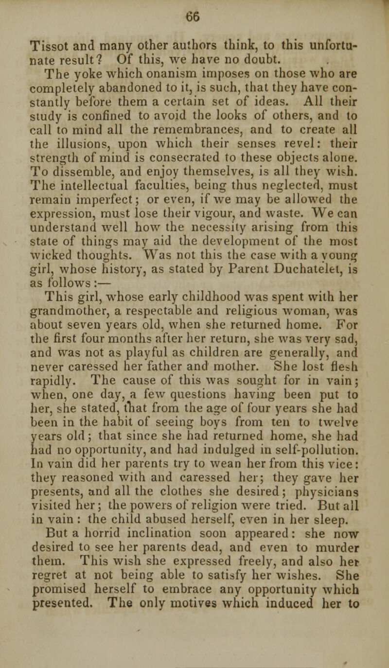 Tissot and many other authors think, to this unfortu- nate result? Of this, we have no doubt. The yoke which onanism imposes on those who are completely abandoned to it, is such, that they have con- stantly before them a certain set of ideas. All their study is confined to avoid the looks of others, and to call to mind all the remembrances, and to create all the illusions, upon which their senses revel: their strength of mind is consecrated to these objects alone. To dissemble, and enjoy themselves, is all they wish. The intellectual faculties, being thus neglected, must remain imperfect; or even, if we may be allowed the expression, must lose their vigour, and waste. We can understand well how the necessity arising from this state of things may aid the development of the most wicked thoughts. Was not this the case with a young girl, whose history, as stated by Parent Duchatelet, is as follows:— This girl, whose early childhood was spent with her grandmother, a respectable and religious woman, was about seven years old, when she returned home. For the first four months after her return, she was very sad, and was not as playful as children are generally, and never caressed her father and mother. She lost flesh rapidly. The cause of this was sought for in vain; when, one day, a few questions having been put to her, she stated, that from the age of four years she had been in the habit of seeing boys from ten to twelve years old; that since she had returned home, she had had no opportunity, and had indulged in self-pollution. In vain did her parents try to wean her from this vice: they reasoned with and caressed her; they gave her presents, and all the clothes she desired; physicians visited her; the powers of religion were tried. But all in vain: the child abused herself, even in her sleep. But a horrid inclination soon appeared: she now desired to see her parents dead, and even to murder them. This wish she expressed freely, and also her regret at not being able to satisfy her wishes. She promised herself to embrace any opportunity which presented. The only motives which induced her to
