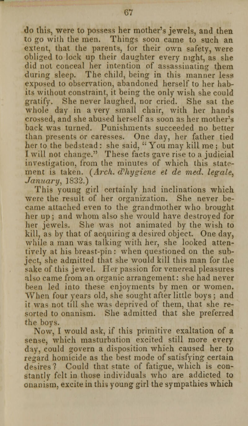 do this, were to possess her mother's jewels, and then to go with the men. Things soon came to such an extent, that the parents, for their own safety, were obliged to lock up their daughter every night, as she did not conceal her intention of assassinating them during sleep. The child, being in this manner less exposed to observation, abandoned herself to her hab- its without constraint, it being the only wish she could gratify. She never laughed, nor cried. She sat the whole day in a very small chair, with her hands crossed, and she abused herself as soon as her mother's back was turned. Punishments succeeded no better than presents or caresses. One day, her father tied her to the bedstead: she said,  You may kill me; but I w\[[ not change. These facts gave rise to a judicial investigation, from the minutes of which this state- ment is taken. (Arch. cVhygiene et de med. legale, January, 1832.) This young girl certainly had inclinations which were the result of her organization. She never be- came attached even to the grandmother who brought her up; and whom also she would have destroyed for her jewels. She was not animated by the wish to kill, as by that of acquiring a desired object. One day, while a man was talking with her, she looked atten- tively at his breast-pin : when questioned on the sub- ject, she admitted that she would kill this man for the sake of this jewel. Her passion for venereal pleasures also came from an organic arrangement: she had never been led into these enjoyments by men or women. When four years old, she sought after little boys ; and it was not till she was deprived of them, that she re- sorted to onanism. She admitted that she preferred the boys. Now, I would ask, if this primitive exaltation of a sense, which masturbation excited still more every day, could govern a disposition which caused her to regard homicide as the best mode of satisfying certain desires? Could that state of fatigue, which is con- stantly felt in those individuals who are addicted to onanism, excite in this young girl the sympathies which