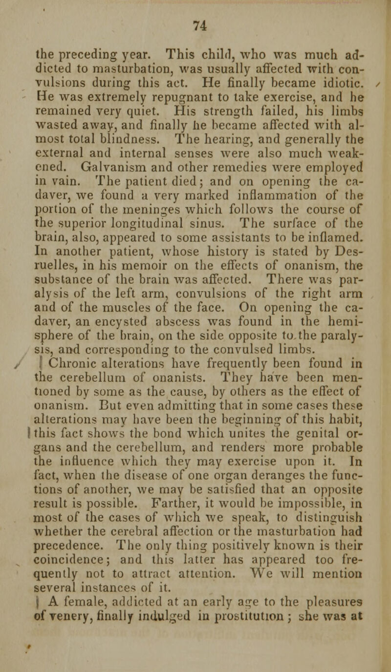 the preceding year. This child, who was much ad- dicted to masturbation, was usually affected with con- vulsions during this act. He finally became idiotic. He was extremely repugnant to take exercise, and he remained very quiet. His strength failed, his limbs wasted away, and finally he became affected with al- most total blindness. The hearing, and generally the external and internal senses were also much weak- ened. Galvanism and other remedies were employed in vain. The patient died; and on opening the ca- daver, we found a very marked inflammation of the portion of the meninges which follows the course of the superior longitudinal sinus. The surface of the brain, also, appeared to some assistants to be inflamed. In another patient, whose history is stated by Des- ruelles, in his memoir on the effects of onanism, the substance of the brain was affected. There was par- alysis of the left arm, convulsions of the right arm and of the muscles of the face. On opening the ca- daver, an encysted abscess was found in the hemi- sphere of the brain, on the side opposite to. the paraly- sis, and corresponding to the convulsed limbs. 1 Chronic alterations have frequently been found in the cerebellum of onanists. They have been men- tioned by some as the cause, by others as the effect of onanism. But even admitting that in some cases these alterations may have been the beginning of this habit, I this fact shows the bond which unites the genital or- gans and the cerebellum, and renders more probable the influence which they may exercise upon it. In fact, when the disease of one organ deranges the func- tions of another, we may be satisfied that an opposite result is possible. Farther, it would be impossible, in most of the cases of which we speak, to distinguish whether the cerebral affection or the masturbation had precedence. The only thing positively known is their coincidence; and this latter has appeared too fre- quently not to attract attention. We will mention several instances of it. j A female, addicted at an early age to the pleasures of venery, finally indulged in prostitution ; she was at