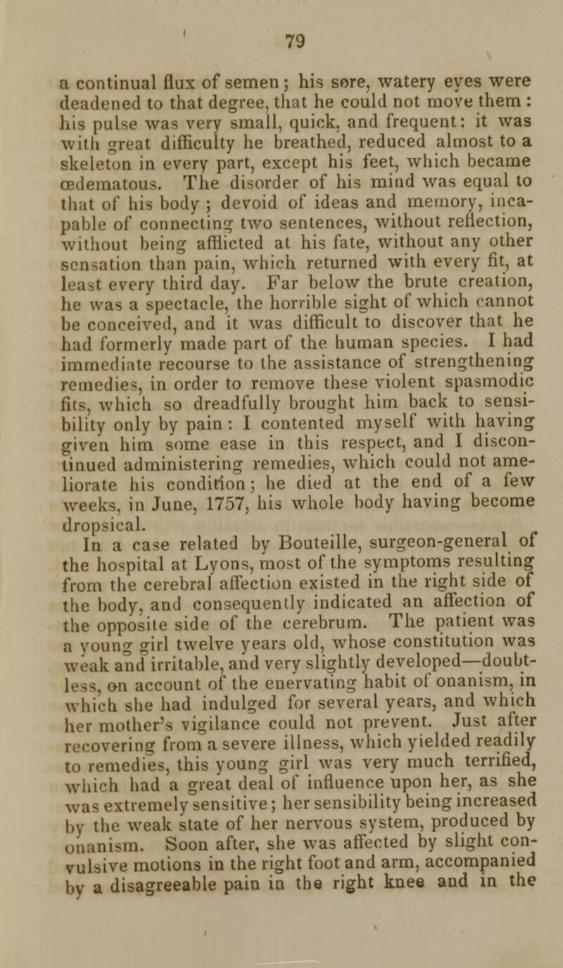 a continual flux of semen ; his sore, watery eyes were deadened to that degree, that he could not move them : his pulse was very small, quick, and frequent: it was witli great difficulty he breathed, reduced almost to a skeleton in every part, except his feet, which became cedematous. The disorder of his mind was equal to that of his body ; devoid of ideas and memory, inca- pable of connecting two sentences, without reflection, without being afflicted at his fate, without any other sensation than pain, which returned with every fit, at Least every third day. Far below the brute creation, he was a spectacle, the horrible sight of which cannot be conceived, and it was difficult to discover that he had formerly made part of the human species. I had immediate recourse to the assistance of strengthening remedies, in order to remove these violent spasmodic fits, which so dreadfully brought him back to sensi- bility only by pain : I contented myself with having given him some ease in this respect, and I discon- tinued administering remedies, which could not ame- liorate his condition ; he died at the end of a few weeks, in June, 1757, his whole body having become dropsical. In a case related by Bouteille, surgeon-general of the hospital at Lyons, most of the symptoms resulting from the cerebral affection existed in the right side of the body, and consequently indicated an affection of the opposite side of the cerebrum. The patient was a young <rirl twelve years old, whose constitution was weak and irritable, and very slightly developed—doubt- ■ ii account of the enervating habit of onanism, in which she had indulged for several years, and which her mother's vigilance could not prevent. Just after recovering from a severe illness, which yielded readily to remedies, this young girl was very much terrified, which had a great deal of influence upon her, as she was extremely sensitive; her sensibility being increased by the weak state of her nervous system, produced by onanism. Soon after, she was affected by slight con- vulsive motions in the right foot and arm, accompanied by a disagreeable pain in the right knee and in the