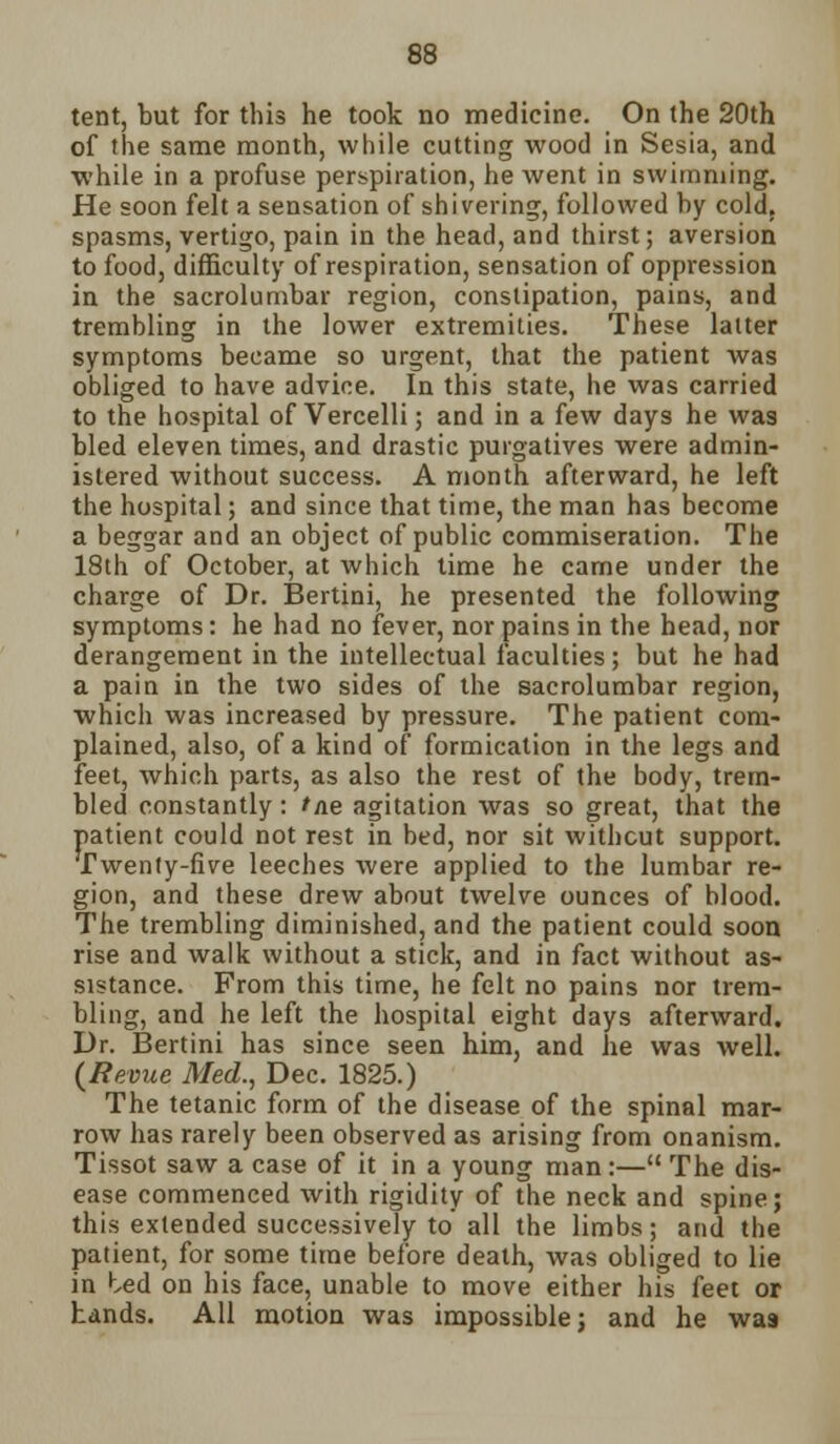 tent, but for this he took no medicine. On the 20th of the same month, while cutting wood in Sesia, and while in a profuse perspiration, he went in swimming. He soon felt a sensation of shivering, followed by cold, spasms, vertigo, pain in the head, and thirst; aversion to food, difficulty of respiration, sensation of oppression in the sacrolumbal- region, constipation, pains, and trembling in the lower extremities. These latter symptoms became so urgent, that the patient was obliged to have advice. In this state, he was carried to the hospital of Vercelli; and in a few days he was bled eleven times, and drastic purgatives were admin- istered without success. A month afterward, he left the hospital; and since that time, the man has become a beggar and an object of public commiseration. The 18th of October, at which time he came under the charge of Dr. Bertini, he presented the following symptoms: he had no fever, nor pains in the head, nor derangement in the intellectual faculties ; but he had a pain in the two sides of the sacrolumbar region, which was increased by pressure. The patient com- plained, also, of a kind of formication in the legs and feet, which parts, as also the rest of the body, trem- bled constantly : >/ie agitation was so great, that the patient could not rest in bed, nor sit without support. Twenty-five leeches were applied to the lumbar re- gion, and these drew about twelve ounces of blood. The trembling diminished, and the patient could soon rise and walk without a stick, and in fact without as- sistance. From this time, he felt no pains nor trem- bling, and he left the hospital eight days afterward. Dr. Bertini has since seen him, and he was well. {Revue Med., Dec. 1825.) The tetanic form of the disease of the spinal mar- row has rarely been observed as arising from onanism. Tissot saw a case of it in a young man:— The dis- ease commenced with rigidity of the neck and spine; this extended successively to'all the limbs; and the patient, for some time before death, was obliged to lie in ted on his face, unable to move either his feet or Lands. All motion was impossible; and he wa9