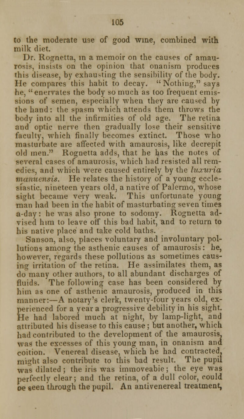 to the moderate use of good wine, combined with milk diet. Dr. Rognetta, in a memoir on the causes of amau- rosis, insists on the opinion that onanism produces this disease, by exhau-ting the sensibility of the body. He compares this habit to decay.  Nothing, says he, enervates the body so much as loo frequent emis- sions of semen, especially when they are caused by the hand: the spasm which attends them throws the body into all the infirmities of old age. The retina and optic nerve then gradually lose their sensitive faculty, which finally becomes extinct. Those who masturbate are affected with amaurosis, like decrepit old men. Rognetta adds, that he has the notes of several cases of amaurosis, which had resisted all rem- edies, and which were caused entirely by the luxuria manuensis. He relates the history of a young eccle- siastic, nineteen years old, a native of Palermo, whose sight became very weak. This unfortunate young man had been in the habit of masturbating seven times a-day: he was also prone to sodomy. Rognetta ad- vised him to leave off this bad habit, and to return to his native place and take cold baths. Sanson, also, places voluntary and involuntary pol- lutions among the asthenic causes of amaurosis: he, however, regards these pollutions as sometimes caus- ing irritation of the retina. He assimilates them, as do many other authors, to all abundant discharges of fluids. The following case has been considered by him as one of asthenic amaurosis, produced in this manner:—A notary's clerk, twenty-four years old, ex- perienced for a year a progressive debility in his sight. He had labored much at night, by lamp-light, and attributed his disease to this cause; but another, which had contributed to the development of the amaurosis, was the excesses of this young man, in onanism and coition. Venereal disease, which he had contracted, might also contribute to this bad result. The pupil was dilated; the iris was immoveabie; the eye was perfectly clear; and the retina, of a dull color, could oe seen through the pupil. An antivenereal treatment,