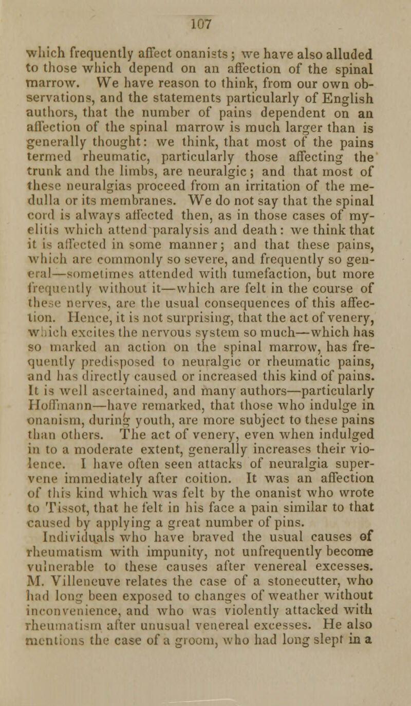 which frequently affect onanists ; we have also alluded to those which depend on an affection of the spinal marrow. We have reason to think, from our own ob- servations, and the statements particularly of English authors, that the number of pains dependent on an affection of the spinal marrow is much larger than is generally thought: we think, that most of the pains termed rheumatic, particularly those affecting the trunk and the limbs, are neuralgic ; and that most of these neuralgias proceed from an irritation of the me- dulla or its membranes. We do not say that the spinal cord is always affected then, as in those cases of my- elitis which attend paralysis and death: we think that it is affected in some manner; and that these pains, which are commonly so severe, and frequently so gen- eral—sometimes attended with tumefaction, but more ntly without it—which are felt in the course of these nerves, are the usual consequences of this affec- tion. Hence, it is not surprising, that the act of venery, Which excites the nervous system so much—which has so marked an action on the spinal marrow, has fre- quently predisposed to neuralgic or rheumatic pains, and has directly caused or increased this kind of pains. It is well ascertained, and many authors—particularly Hoffmann—have remarked, that those who indulge in onaoism, during youth, are more subject to these pains than others. The act of venery, even when indulged in to a moderate extent, generally increases their vio- lence. I have often seen attacks of neuralgia super- vene immediately after coition. It was an affection of this kind which was felt by the onanist who wrote to Tissot, that he felt in his face a pain similar to that caused hy applying a great number of pins. Individuals who have braved the usual causes of rheumatism with impunity, not unfrequently become vulnerable to these causes after venereal excesses. M. Villeneuve relates the case of a stonecutter, who had long been exposed to changes of weather without inconvenience, and who was violently attacked with rheumatism after unusual venereal excesses. He also mentions the case of a groom, who had long slept in a