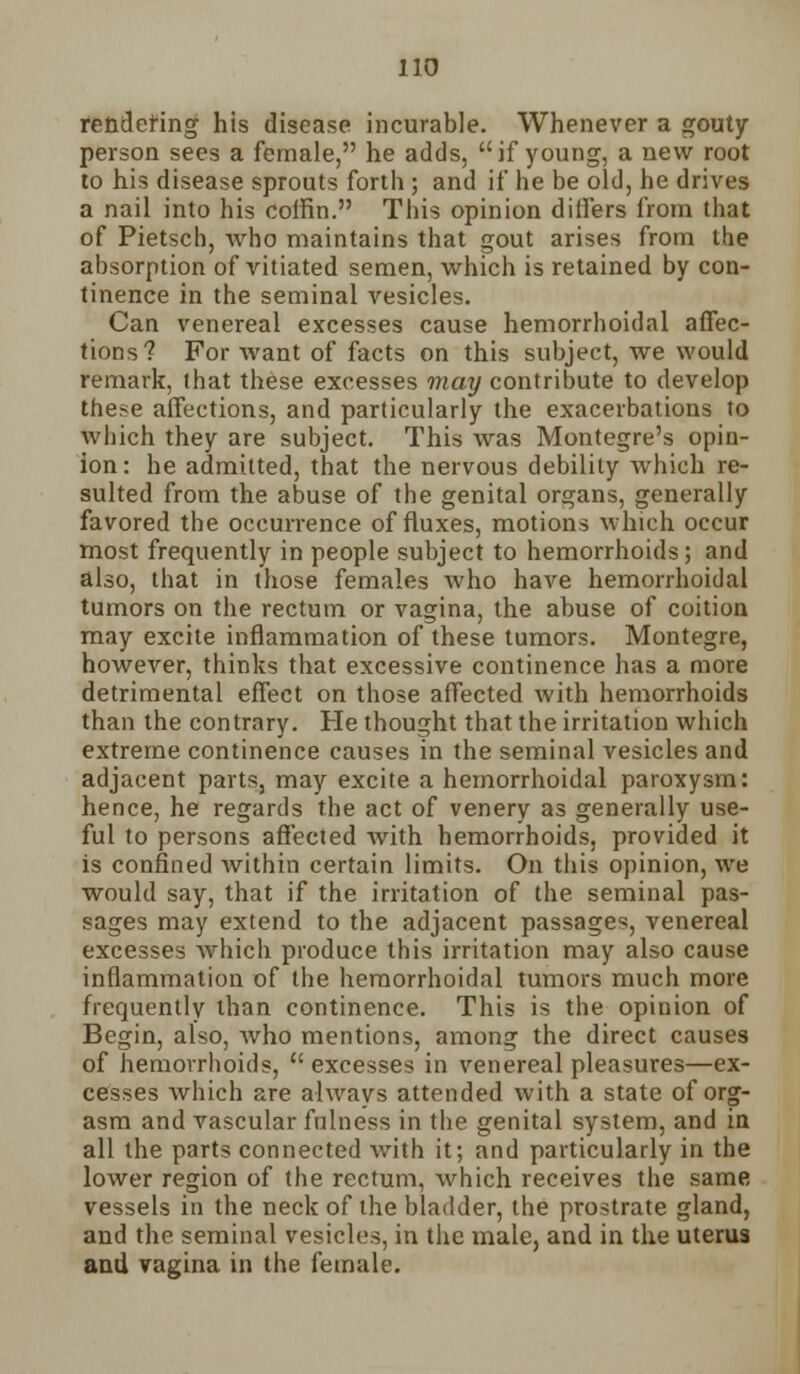 rendering his disease incurable. Whenever a gouty person sees a female, he adds, if young, a new root to his disease sprouts forth ; and if he be old, he drives a nail into his coffin. This opinion differs from that of Pietsch, who maintains that gout arises from the absorption of vitiated semen, which is retained by con- tinence in the seminal vesicles. Can venereal excesses cause hemorrhoidal affec- tions? For want of facts on this subject, we would remark, that these excesses may contribute to develop these affections, and particularly the exacerbations to which they are subject. This was Montegre's opin- ion: he admitted, that the nervous debility which re- sulted from the abuse of the genital organs, generally favored the occurrence of fluxes, motions which occur most frequently in people subject to hemorrhoids; and also, that in those females who have hemorrhoidal tumors on the rectum or vagina, the abuse of coition may excite inflammation of these tumors. Montegre, however, thinks that excessive continence has a more detrimental effect on those affected with hemorrhoids than the contrary. He thought that the irritation which extreme continence causes in the seminal vesicles and adjacent parts, may excite a hemorrhoidal paroxysm: hence, he regards the act of venery as generally use- ful to persons affected with hemorrhoids, provided it is confined within certain limits. On this opinion, we would say, that if the irritation of the seminal pas- sages may extend to the adjacent passages, venereal excesses which produce this irritation may also cause inflammation of the hemorrhoidal tumors much more frequently than continence. This is the opinion of Begin, also, who mentions, among the direct causes of hemorrhoids,  excesses in venereal pleasures—ex- cesses which are always attended with a state of org- asm and vascular fulness in the genital system, and in all the parts connected with it; and particularly in the lower region of the rectum, which receives the same vessels in the neck of the bladder, the prostrate gland, and the seminal vesicles, in the male, and in the uterus and vagina in the female.