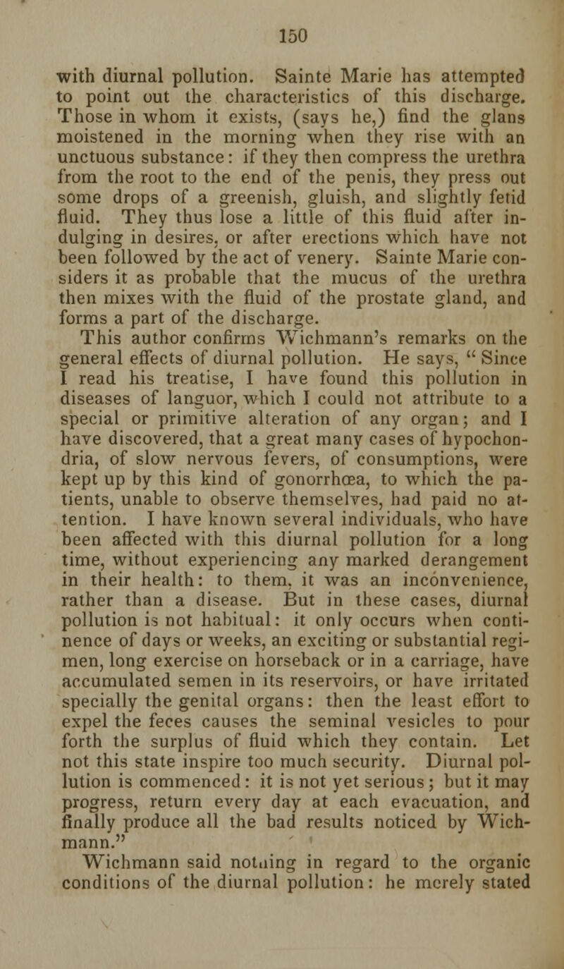 with diurnal pollution. Sainte Marie has attempted to point out the characteristics of this discharge. Those in whom it exists, (says he,) find the glans moistened in the morning when they rise with an unctuous substance: if they then compress the urethra from the root to the end of the penis, they press out some drops of a greenish, gluish, and slightly fetid fluid. They thus lose a little of this fluid after in- dulging in desires, or after erections which have not been followed by the act of venery. Sainte Marie con- siders it as probable that the mucus of the urethra then mixes with the fluid of the prostate gland, and forms a part of the discharge. This author confirms Wichniann's remarks on the general effects of diurnal pollution. He says,  Since I read his treatise, I have found this pollution in diseases of languor, which I could not attribute to a special or primitive alteration of any organ; and I have discovered, that a great many cases of hypochon- dria, of slow nervous fevers, of consumptions, were kept up by this kind of gonorrhoea, to which the pa- tients, unable to observe themselves, had paid no at- tention. I have known several individuals, who have been affected with this diurnal pollution for a long time, without experiencing any marked derangement in their health: to them, it was an inconvenience, rather than a disease. But in these cases, diurnal pollution is not habitual: it only occurs when conti- nence of days or weeks, an exciting or substantial regi- men, long exercise on horseback or in a carriage, have accumulated semen in its reservoirs, or have irritated specially the genital organs: then the least effort to expel the feces causes the seminal vesicles to pour forth the surplus of fluid which they contain. Let not this state inspire too much security. Diurnal pol- lution is commenced: it is not yet serious; but it may progress, return every day at each evacuation, and finally produce all the bad results noticed by Wich- mann. Wicbmann said notiiing in regard to the organic conditions of the diurnal pollution: he merely stated