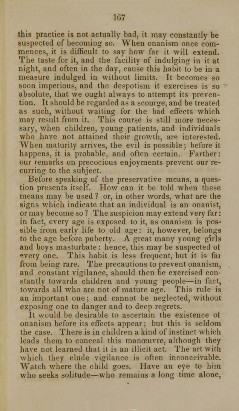 1G7 this practice is not actually bad, it may constantly be suspected of becoming so. When onanism once com- mences, it is difficult to say bow far it will extend. The taste for it, and the facility of indulging in it at night, and often in the day, cause this habit to be in a measure indulged in without limits. It becomes so soon imperious, and the despotism it exercises is so absolute, that we ought always to attempt its preven- tion. It should be regarded as a scourge, and be treated as such, without waiting for the bad effects which may result from it. This course is still more neces- sary, when children, young patients, and individuals who have not attained their growth, are interested. When maturity arrives, the evil is possible; before it happens, it is probable, and often certain. Farther: our remarks on precocious enjoyments prevent our re- curring to the subject. Before speaking of the preservative means, a ques- tion presents itself. How can it be told when these means may be used? or, in other words, what are the signs which indicate that an individual is an onanist, or may become so 1 The suspicion may extend very far: in fact, every age is exposed to it, as onanism is pos- sible from early life to old age: it, however, belongs to the age before puberty. A great many young girls and boys masturbate : hence, this may be suspected ot ♦wery one. This habit is less frequent, but it is fai from being rare. The precautions to prevent onanism, and constant vigilance, should then be exercised con- stantly towards children and young people—in fact, towards all who are not of mature age. This rule is an important one; and cannot be neglected, without exposing one to danger and to deep regrets. It would be desirable to ascertain the existence of onanism before its effects appear; but this is seldom the case. There is in children a kind of instinct which leads them to conceal this manoeuvre, although they have not learned that it is an illicit act. The art with which they elude vigilance is often inconceivable. Watch where the child goes. Have an eye to him who seeks solitude—who remains a long time alone,