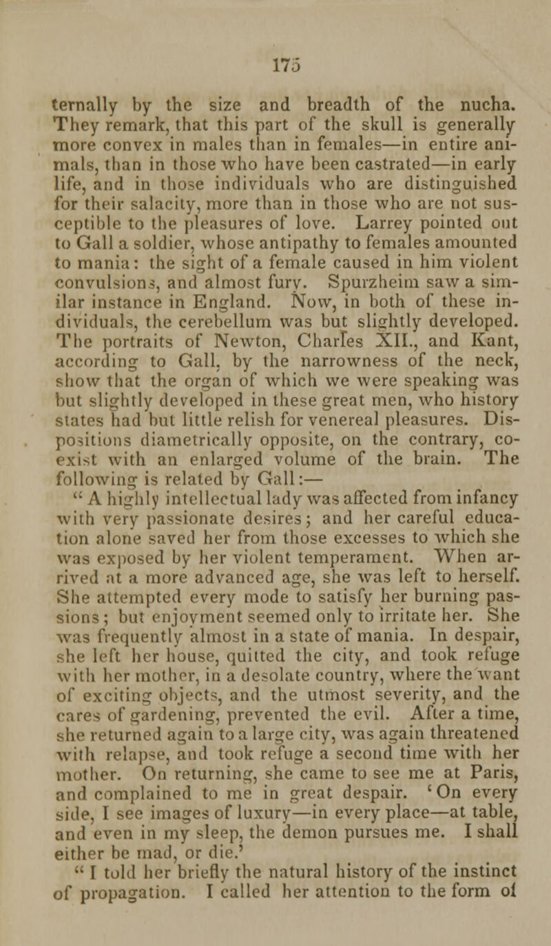 ternally by the size and breadth of the nucha. They remark, that this part of the skull is generally more convex in males than in females—in entire ani- mals, than in those who have been castrated—in early life, and in those individuals who are distinguished for their salacity, more than in those who are not sus- ceptible to the pleasures of love. Larrey pointed out to Gall a soldier, whose antipathy to females amounted to mania: the sight of a female caused in him violent convulsions, and almost fury. Spurzheim saw a sim- ilar instance in England. Now, in both of these in- dividuals, the cerebellum was but slightly developed. The portraits of Newton, Charles XII., and Kant, according to Gall, by the narrowness of the neck, show that the organ of which we were speaking was but slightly developed in these great men, who history states had but little relish for venereal pleasures. Dis- positions diametrically opposite, on the contrary, co- exist with an enlarged volume of the brain. The following is related by Gall:—  A highly intellectual lady was affected from infancy with very passionate desires; and her careful educa- tion alone saved her from those excesses to which she was exposed by her violent temperament. When ar- rived at a more advanced age, she was left to herself. She attempted every mode to satisfy her burning pas- sions ; but enjoyment seemed only to irritate her. She was frequently almost in a state of mania. In despair, she left her house, quitted the city, and took refuge with her mother, in a desolate country, where the want of exciting objects, and the utmost severity, and the cares of gardening, prevented the evil. After a time, she returned again to a larije city, was again threatened with relapse, and took refuge a second time witli her mother. On returning, she came to see me at Paris, and complained to me in great despair. 'On every side, I see images of luxury—in every place—at table, and even in my sleep, the demon pursues me. I shall either be mad, or die.'  I told her briefly the natural history of the instinct o[ propagation. I called her attention to the form oi