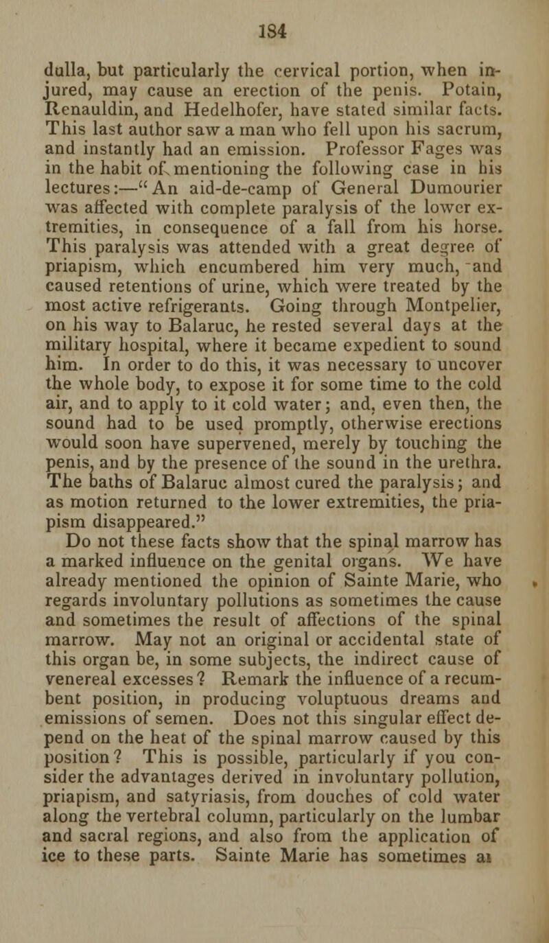 1S4 dulla, but particularly the cervical portion, when in- jured, may cause an erection of the penis. Potain, Renauldin, and Hedelhofer, have stated similar facts. This last author saw a man who fell upon his sacrum, and instantly had an emission. Professor Fages was in the habit of. mentioning the following case in his lectures:—An aid-de-camp of General Dumourier was affected with complete paralysis of the lower ex- tremities, in consequence of a fall from his horse. This paralysis was attended with a great degree of priapism, which encumbered him very much, and caused retentions of urine, which were treated by the most active refrigerants. Going through Montpelier, on his way to Balaruc, he rested several days at the military hospital, where it became expedient to sound him. In order to do this, it was necessary to uncover the whole body, to expose it for some time to the cold air, and to apply to it cold water; and, even then, the sound had to be used promptly, otherwise erections would soon have supervened, merely by touching the penis, and by the presence of the sound in the urethra. The baths of Balaruc almost cured the paralysis; and as motion returned to the lower extremities, the pria- pism disappeared. Do not these facts show that the spinal marrow has a marked influence on the genital organs. We have already mentioned the opinion of Sainte Marie, who regards involuntary pollutions as sometimes the cause and sometimes the result of affections of the spinal marrow. May not an original or accidental state of this organ be, in some subjects, the indirect cause of venereal excesses % Remark the influence of a recum- bent position, in producing voluptuous dreams and emissions of semen. Does not this singular effect de- pend on the heat of the spinal marrow caused by this position? This is possible, particularly if you con- sider the advantages derived in involuntary pollution, priapism, and satyriasis, from douches of cold water along the vertebral column, particularly on the lumbar and sacral regions, and also from the application of ice to these parts. Sainte Marie has sometimes ai