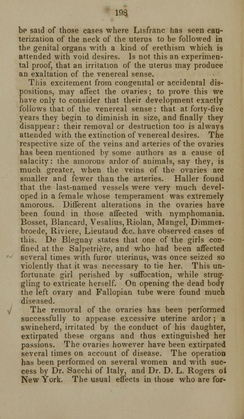 be said of those cases where Lisfranc has seen cau- terization of the neck of the uterus to be followed in the genital organs with a kind of erethism which is attended with void desires. Is not this an experimen- tal proof, that an irritation of the uterus may produce an exaltation of the venereal sense. TJiis excitement from congenital or accidental dis- positions, may affect the ovaries; to prove this we have only to consider that their development exactly follows that of the venereal sense: that at forty-five years they begin to diminish in size, and finally they disappear: their removal or destruction too is always attended with the extinction of venereal desires. The respective size of the veins and arteries of the ovaries has been mentioned by some authors as a cause of salacity: the amorous ardor of animals, say they, is much greater, when the veins of the ovaries are smaller and fewer than the arteries. Haller found that the last-named vessels were very much devel- oped in a female whose temperament was extremely amorous. Different alterations in the ovaries have been found in those affected with nymphomania. Bosset, Blancard, Vesalius, Riolan, Mangel, Dimmei- broede, Riviere, Lieutaud &c. have observed cases of this. De Blegnay states that one of the girls con- fined at the Salpetriere, and who had been affected several times with furor uterinus, was once seized so violently that it was necessary to tie her. This un- fortunate girl perished by suffocation, while strug- gling to extricate herself. On opening the dead body the left ovary and Fallopian tube were found much diseased. The removal of the ovaries has been performed successfully to appease excessive uterine ardor; a swineherd, irritated by the conduct of his daughter, extirpated these organs and thus extinguished her passions. The ovaries however have been extirpated several times on account of disease. The operation has been performed on several women and with suc- cess by Dr. Sacchi of Italy, and Dr. D. L. Rogers oi New York. The usual effects in those who are for-