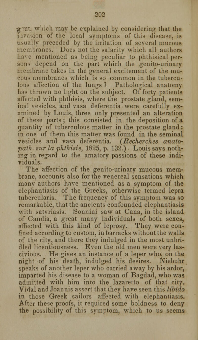 g~ut, which may he explained by considering that the invasion of the local symptoms of this disease, is usually preceded by the irritation of several mucous membranes. Does not the salacity which all authors have mentioned as being peculiar to phthisical per- sons depend on the part which the genito-urinary membrane takes in the general excitement of the mu- cous membranes which is so common in the tubercu- lous affection of the lungs ? Pathological anatomy has thrown no light on the subject. Of forty patients affected with phthisis, where the prostate gland, sem- inal vesicles, and vasa deferentia were carefully ex- amined by Louis, three only presented an alteration of these parts; this consisted in the deposition of a quantity of tuberculous matter in the prostate gland: in one of (hem this matter was found in the seminal vesicles and vasa deferentia. (Recherches anato- path. sur la phthisie, 1825, p. 132.) • Louis says noth- ing in regard to the amatory passions of these indi- viduals. The affection of the genito-urinary mucous mem- brane, accounts also for the venereal sensations which many authors have mentioned as a symptom of the elephantiasis of the Greeks, otherwise termed lepra tubercularis. The frequency of this symptom was so remarkable, that the ancients confounded elephantiasis with satyriasis. Sonnini saw at Cana, in the island of Candia, a great many individuals of both sexes, affected with this kind of leprosy. They were con- fined according to custom, in barracks without the walls of the city, and there they indulged in the most unbri- dled licentiousness. Even the old men were very las- civious. He gives an instance of a leper who, on the night of his death, indulged his desires. Niebuhr speaks of another leper who carried away by his ardor, imparted his disease to a woman of Bagdad, who was admitted with him into the lazaretto of that city. Vidal and Joannis assert that they have seen this libido in those Greek sailors affected with elephantiasis. After these proofs, it required some boldness to deny the possibility of this symptom, which to us seems