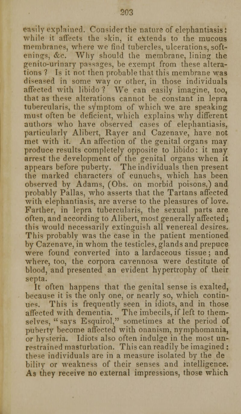 easily explained. Considerthe nature of elephantiasis: while it affects the skin, it extends to the mucous membranes, whore we find tubercles, ulcerations, soft- enings, &'c. Why should the membrane, lining the genito-urinary passages, be exempt from these altera- tions ? Is it not then probable that this membrane was diseased in some way or other, in those individuals affected with libido? We can easily imagine, too, that as these alterations cannot be constant in lepra tubercularis, the symptom of which we are speaking must often be deficient, which explains why different authors who have observed cases of elephantiasis, particularly Alibert, Rayer and Cazenave, have not met with it. An affection of the genital organs may produce results completely opposite to libido: it may arrest the development of the genital organs when it appears before puberty. The individuals then present the marked characters of eunuchs, which has been observed by Adams, (Obs. on morbid poisons,) and probably Pallas, who asserts that the Tartans affected with elephantiasis, are averse to the pleasures of love. Farther, in lepra tubercularis, the sexual parts are often, and according to Alibert, most generally affected; this would necessarily extinguish all venereal desires. This probably was the case in the patient mentioned by Cazenave, in whom the testicles, glands and prepuce wore found converted into a lardaceous tissue; and where, too, the corpora cavennosa were destitute of blood, and presented an evident hypertrophy of their septa. It often happens that the genital sense is exalted, because it is the only one, or nearly so, which contin- ues. This is frequently seen in idiots? and in those affected with dementia. The imbecils, if left to them- selves,  says Esquirol, sometimes at the period of puberty become affected with onanism, nymphomania, or hysteria. Idiots also often indulge in the most un- restrained masturbation. This can readily be imagined : these individuals are in a measure isolated by the de bility or weakness of their senses and intelligence. As they receive no external impressions, those which