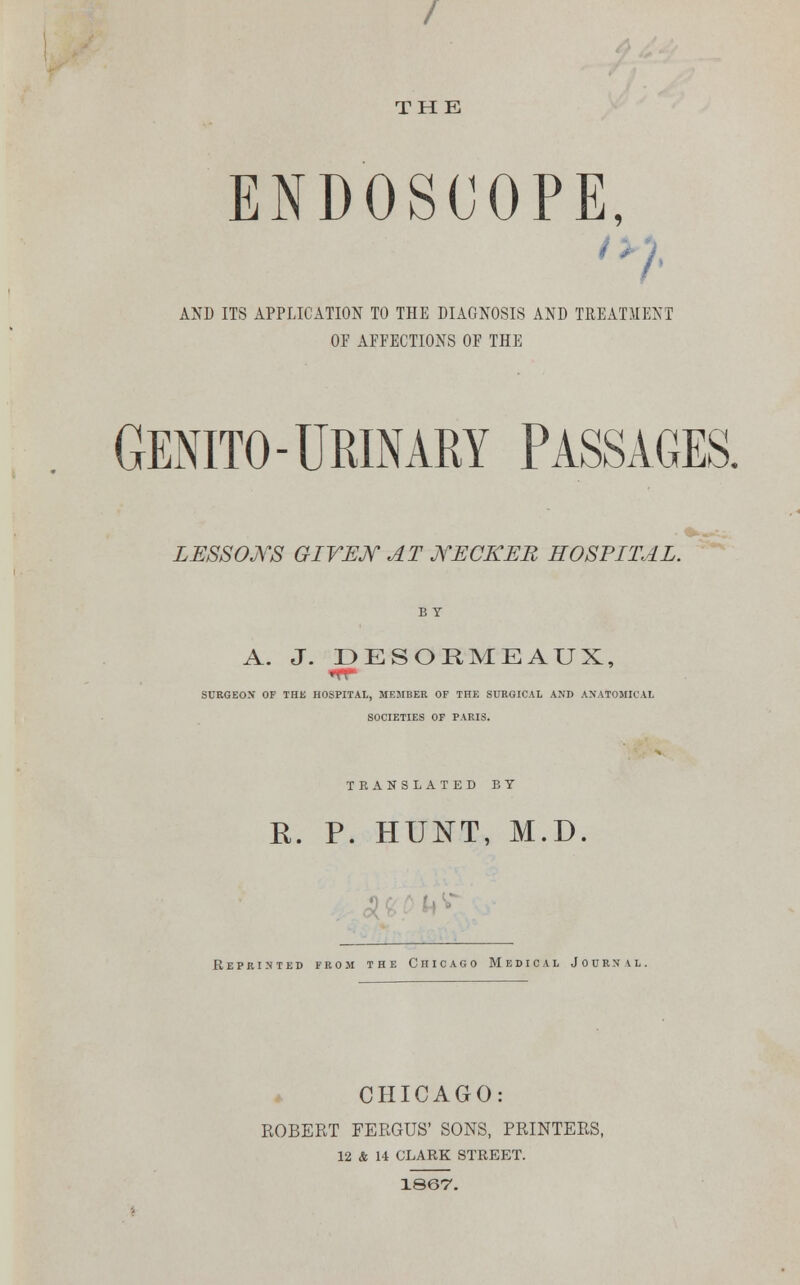 / THE ENDOSCOPE, AND ITS APPLICATION TO THE DIAGNOSIS AND TREATMENT OF AFFECTIONS OF THE GENITO-URINARY PASSAGES. LESSONS GIVEN AT jYECKEB HOSPITAL. A. J. DESORMEAUX, SURGEON OF THE HOSPITAL, MEMBER OF THE SURGICAL AND ANATOMICAL SOCIETIES OF PARIS. TRANSLATED BY R. P. HUNT, M.D. Reprinted from the Chicago Medical J o u r n \ l . CHICAGO: ROBERT FERGUS' SONS, PRINTERS, 12 & 14 CLARK STREET. 1867.