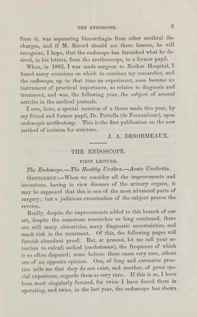 from it, was separating Menorrhagia from other urethral dis- charges, and if M. Ricord should see these lessons, he will recognize, I hope, that the endoscope has furnished what he de- sired, in his letters, from the urethroscope, to a former pupil. When, in 1862, I was made surgeon to Necker Hospital, I found many occasions on which to continue my researches, and the endoscope, up to that time an experiment, soon became an instrument of practical importance, as relates to diagnosis and treatment, and was, the following year, the subject of several articles in the medical journals. I owe, here, a special mention of a thesis made this year, by- my friend and former pupil, Dr. Portella (de Fernambouc), upon endoscopic urethrotomy. This is the first publication on the new method of incision for stricture. J. A. DESORMEAFX. THE ENDOSCOPE. FIRST LECTURE. The Endoscope.—The Healthy Urethra.—Acute Urethritis. Gentlemen:—When we consider all the improvements and inventions, having in view diseases of the urinary organs, it may be supposed that this is one of the most advanced parts of surgery; but a judicious examination of the subject proves the reverse. Really, despite the improvements added to this branch of our art, despite the numerous researches so long continued, there are still many obscurities, many diagnostic uncertainties, and much risk in the treatment. Of this, the following pages will furnish abundant proof. But, at present, let me call your at- tention to calculi sacked (enchatonnce), the frequence of which is so often disputed; some believe these cases very rare, others are of an opposite opinion. One, of long and extensive prac- tice tells me that they do not exist, and another, of great spe- cial experience, regards them as very rare. If this is so, I have been most singularly favored, for twice I have found them in operating, and twice, in the last year, the endoscope has shown