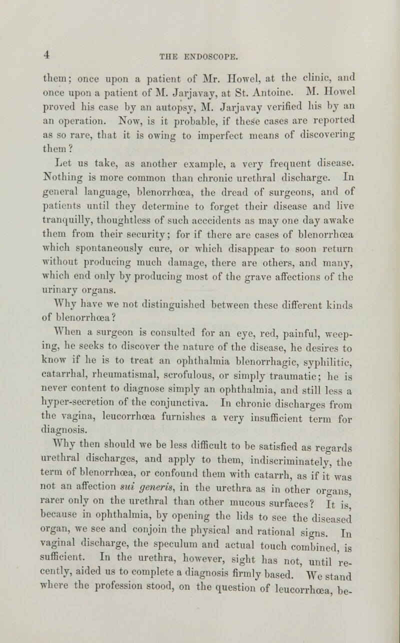 them; once upon a patient of Mr. Howel, at the clinic, and once upon a patient of M. Jarjavaj, at St. Antoine. M. Howcl proved his case by an autopsy, M. Jarjavay verified his by an an operation. Now, is it probable, if these cases are reported as so rare, that it is owing to imperfect means of discovering them ? Let us take, as another example, a very frequent disease. Nothing is more common than chronic urethral discharge. In general language, blenorrhoea, the dread of surgeons, and of patients until they determine to forget their disease and live tranquilly, thoughtless of such acccidents as may one day awake them from their security; for if there are cases of blenorrhcea which spontaneously cure, or which disappear to soon return without producing much damage, there are others, and many, which end only by producing most of the grave affections of the urinary organs. Why have we not distinguished between these different kinds of blenorrhoea? When a surgeon is consulted for an eye, red, painful, weep- ing, he seeks to discover the nature of the disease, he desires to know if he is to treat an ophthalmia blenorrhagic, syphilitic, catarrhal, rheumatismal, scrofulous, or simply traumatic; he is never content to diagnose simply an ophthalmia, and still less a hyper-secretion of the conjunctiva. In chronic discharges from the vagina, leucorrhoea furnishes a very insufficient term for diagnosis. Why then should we be less difficult to be satisfied as regards urethral discharges, and apply to them, indiscriminately, the term of blenorrhoea, or confound them with catarrh, as if it was not an affection mi generis, in the urethra as in other organs rarer only on the urethral than other mucous surfaces ? It is because in ophthalmia, by opening the lids to see the diseased organ, we see and conjoin the physical and rational signs. In vaginal discharge, the speculum and actual touch combined, is sufficient. In the urethra, however, sight has not, until re- cently, aided us to complete a diagnosis firmly based. We stand where the profession stood, on the question of leucorrhoea, be-