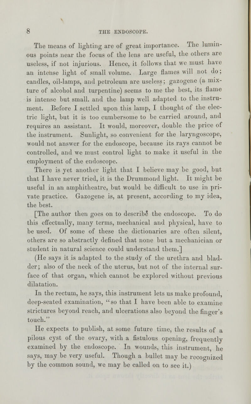 The means of lighting are of great importance. The lumin- ous points near the focus of the lens arc useful, the others are useless, if not injurious. Hence, it follows that we must have an intense light of small volume. Large flames will not do; candles, oil-lamps, and petroleum are useless; gazogene (a mix- ture of alcohol and turpentine) seems to me the best, its flame is intense but small, and the lamp well adapted to the instru- ment. Before I settled upon this lamp, I thought of the elec- tric light, but it is too cumbersome to be carried around, and requires an assistant. It would, moreover, double the price of the instrument. Sunlight, so convenient for the laryngoscope, would not answer for the endoscope, because its rays cannot be controlled, and we must control light to make it useful in the employment of the endoscope. There is yet another light that I believe may be good, but that I have never tried, it is the Drummond light. It might be useful in an amphitheatre, but would be difficult to use in pri- vate practice. Gazogene is, at present, according to my idea, the best. [The author then goes on to describe* the endoscope. To do this effectually, many terms, mechanical and physical, have to be used. Of some of these the dictionaries are often silent, others are so abstractly defined that none but a mechanician or student in natural science could understand them.] (He says it is adapted to the study of the urethra and blad- der ; also of the neck of the uterus, but not of the internal sur- face of that organ, which cannot be explored without previous dilatation. In the rectum, he says, this instrument lets us make profound, deep-seated examination, so that I have been able to examine strictures beyond reach, and ulcerations also beyond the finger's touch. He expects to publish, at some future time, the results of a pilous cyst of the ovary, with a fistulous opening, frequently examined by the endoscope. In wounds, this instrument he says, may be very useful. Though a bullet may be recognized by the common sound, we may be called on to see it.)