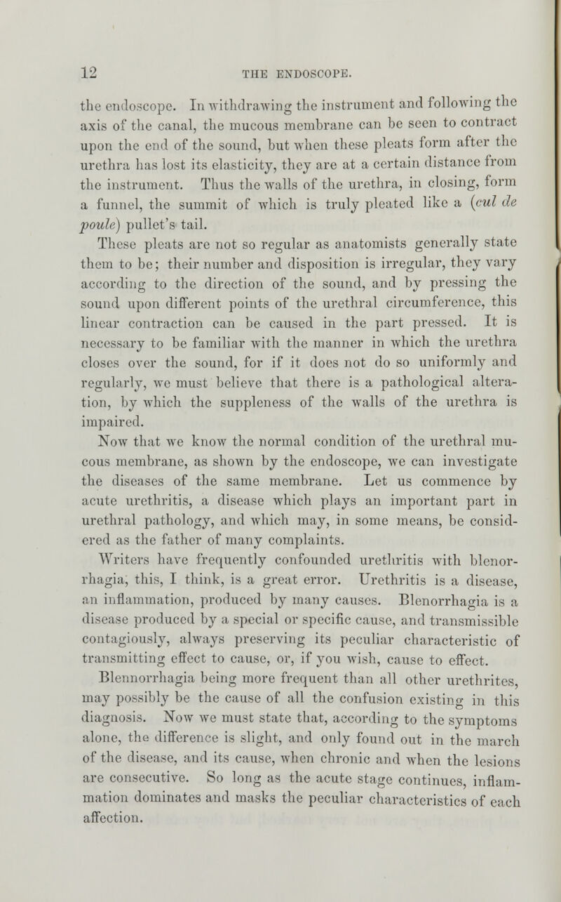 the endoscope. In withdrawing the instrument and following the axis of the canal, the mucous membrane can be seen to contract upon the end of the sound, but when these pleats form after the urethra has lost its elasticity, they are at a certain distance from the instrument. Thus the walls of the urethra, in closing, form a funnel, the summit of which is truly pleated like a (cul de poule) pullet's tail. These pleats are not so regular as anatomists generally state them to be; their number and disposition is irregular, they vary according to the direction of the sound, and by pressing the sound upon different points of the urethral circumference, this linear contraction can be caused in the part pressed. It is necessary to be familiar with the manner in which the urethra closes over the sound, for if it does not do so uniformly and regularly, avc must believe that there is a pathological altera- tion, by which the suppleness of the walls of the urethra is impaired. Now that we know the normal condition of the urethral mu- cous membrane, as shown by the endoscope, we can investigate the diseases of the same membrane. Let us commence by acute urethritis, a disease which plays an important part in urethral pathology, and which may, in some means, be consid- ered as the father of many complaints. Writers have frequently confounded urethritis with Menor- rhagia, this, I think, is a great error. Urethritis is a disease, an inflammation, produced by many causes. Blenorrhagia is a disease produced by a special or specific cause, and transmissible contagiously, always preserving its peculiar characteristic of transmitting effect to cause, or, if you wish, cause to effect. Blennorrhagia being more frequent than all other urethrites may possibly be the cause of all the confusion existing in this diagnosis. Now we must state that, according to the symptoms alone, the difference is slight, and only found out in the march of the disease, and its cause, when chronic and when the lesions are consecutive. So long as the acute stage continues inflam- mation dominates and masks the peculiar characteristics of each affection.