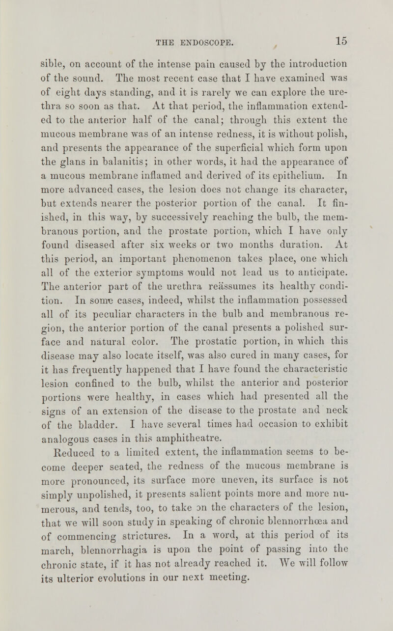 sible, on account of the intense pain caused by the introduction of the sound. The most recent case that I have examined was of eight days standing, and it is rarely we can explore the ure- thra so soon as that. At that period, the inflammation extend- ed to the anterior half of the canal; through this extent the mucous membrane was of an intense redness, it is without polish, and presents the appearance of the superficial which form upon the glans in balanitis; in other words, it had the appearance of a mucous membrane inflamed and derived of its epithelium. In more advanced cases, the lesion does not change its character, but extends nearer the posterior portion of the canal. It fin- ished, in this way, by successively reaching the bulb, the mem- branous portion, and the prostate portion, which I have only found diseased after six weeks or two months duration. At this period, an important phenomenon takes place, one which all of the exterior symptoms would not lead us to anticipate. The anterior part of the urethra reassumes its healthy condi- tion. In sonre cases, indeed, whilst the inflammation possessed all of its peculiar characters in the bulb and membranous re- gion, the anterior portion of the canal presents a polished sur- face and natural color. The prostatic portion, in which this disease may also locate itself, was also cured in many cases, for it has frequently happened that I have found the characteristic lesion confined to the bulb, whilst the anterior and posterior portions were healthy, in cases which had presented all the si^ns of an extension of the disease to the prostate and neck of the bladder. I have several times had occasion to exhibit analogous cases in this amphitheatre. Reduced to a limited extent, the inflammation seems to be- come deeper seated, the redness of the mucous membrane is more pronounced, its surface more uneven, its surface is not simply unpolished, it presents salient points more and more nu- merous, and tends, too, to take on the characters of the lesion, that we will soon study in speaking of chronic blcnnorrhcea and of commencing strictures. In a word, at this period of its march, blennorrhagia is upon the point of passing into the chronic state, if it has not already reached it. We will follow its ulterior evolutions in our next meeting.