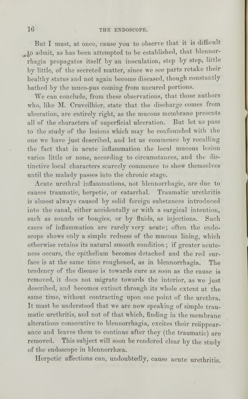 But I must, at once, cause you to observe that it is difficult to admit, as has been attempted to be established, that blennor- rhagia propagates itself by an inoculation, step by step, little by little, of the secreted matter, since we see parts retake their healthy status and not again become diseased, though constantly bathed by the muco-pus coming from uncured portions. We can conclude, from these observations, that those authors who, like M. Cruveilhier, state that the discharge comes from ulceration, are entirely right, as the mucous membrane presents all of the characters of superficial ulceration. But let us pass to the study of the lesions which may be confounded with the one we have just described, and let us commence by recalling the fact that in acute inflammation the local mucous lesion varies little or none, according to circumstances, and the dis- tinctive local characters scarcely commence to show themselves until the malady passes into the chronic stage. Acute urethral inflammations, not blennorrhagic, are due to causes traumatic, herpetic, or catarrhal. Traumatic urethritis is almost always caused by solid foreign substances introduced into the canal, cither accidentally or with a surgical intention, such as sounds or bougies, or by fluids, as injections. Such cases of inflammation are rarely very acute; often the endo- scope shows only a simple redness of the mucous lining, which otherwise retains its natural smooth condition; if greater acute- ness occurs, the epithelium becomes detached and the red sur- face is at the same time roughened, as in blennorrhagia. The tendency of the disease is towards cure as soon as the cause is removed, it does not migrate towards the interior, as we just described, and becomes extinct through its whole extent at the same time, without contracting upon one point of the urethra. It must be understood that we are now speaking of simple trau- matic urethritis, and not of that which, finding in the membrane alterations consecutive to blennorrhagia, excites their reappear- ance and leaves them to continue after they (the traumatic) are removed. This subject will soon be rendered clear by the study of the endoscope in blennorrhea. Herpetic affections can, undoubtedly, cause acute urethritis.