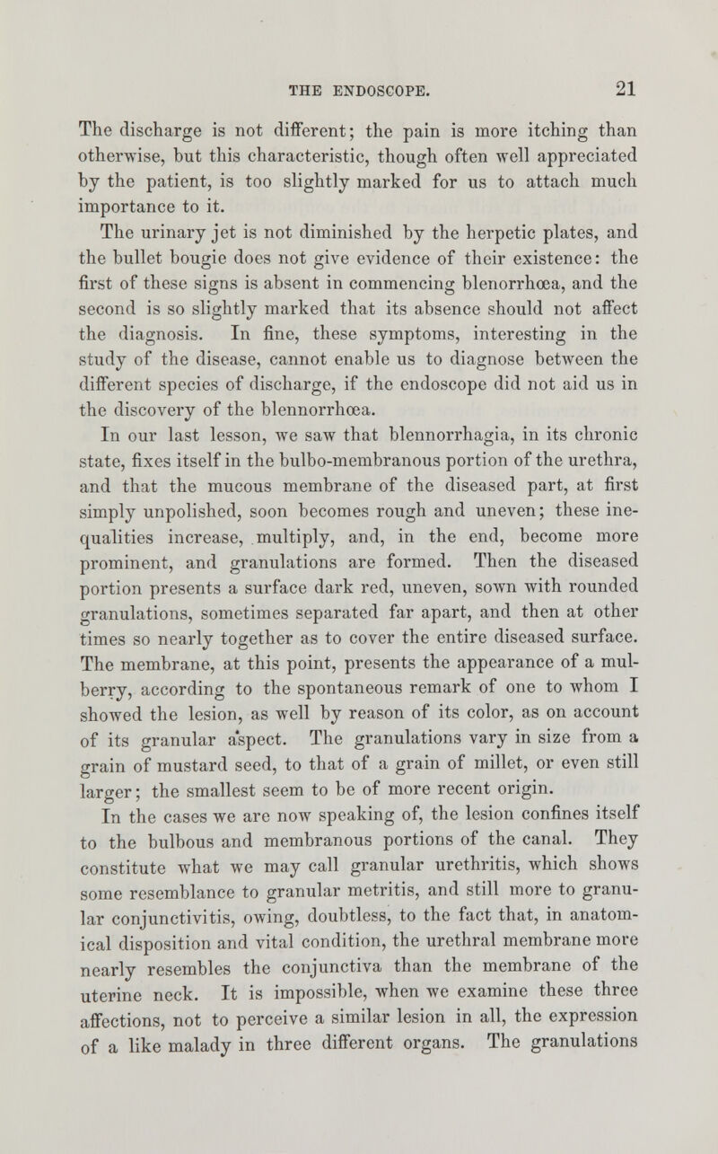 The discharge is not different; the pain is more itching than otherwise, hut this characteristic, though often well appreciated by the patient, is too slightly marked for us to attach much importance to it. The urinary jet is not diminished by the herpetic plates, and the bullet bougie does not give evidence of their existence: the first of these signs is absent in commencing blenorrhoea, and the second is so slightly marked that its absence should not affect the diagnosis. In fine, these symptoms, interesting in the study of the disease, cannot enable us to diagnose between the different species of discharge, if the endoscope did not aid us in the discovery of the blennorrhcea. In our last lesson, we saw that blennorrhagia, in its chronic state, fixes itself in the bulbo-membranous portion of the urethra, and that the mucous membrane of the diseased part, at first simply unpolished, soon becomes rough and uneven; these ine- qualities increase, multiply, and, in the end, become more prominent, and granulations are formed. Then the diseased portion presents a surface dark red, uneven, sown with rounded granulations, sometimes separated far apart, and then at other times so nearly together as to cover the entire diseased surface. The membrane, at this point, presents the appearance of a mul- berry, according to the spontaneous remark of one to whom I showed the lesion, as well by reason of its color, as on account of its granular aspect. The granulations vary in size from a grain of mustard seed, to that of a grain of millet, or even still larger; the smallest seem to be of more recent origin. In the cases we are now speaking of, the lesion confines itself to the bulbous and membranous portions of the canal. They constitute what we may call granular urethritis, which shows some resemblance to granular metritis, and still more to granu- lar conjunctivitis, owing, doubtless, to the fact that, in anatom- ical disposition and vital condition, the urethral membrane more nearly resembles the conjunctiva than the membrane of the uterine neck. It is impossible, when we examine these three affections, not to perceive a similar lesion in all, the expression of a like malady in three different organs. The granulations