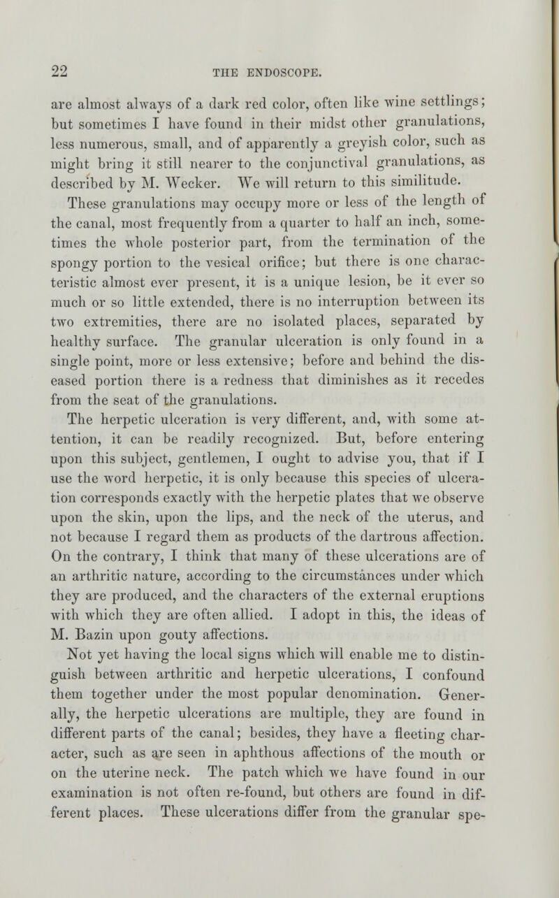 are almost always of a dark red color, often like wine settlings; but sometimes I have found in their midst other granulations, less numerous, small, and of apparently a greyish color, such as might bring it still nearer to the conjunctival granulations, as described by M. Wecker. We will return to this similitude. These granulations may occupy more or less of the length of the canal, most frequently from a quarter to half an inch, some- times the whole posterior part, from the termination of the spongy portion to the vesical orifice; but there is one charac- teristic almost ever present, it is a unique lesion, be it ever so much or so little extended, there is no interruption between its two extremities, there are no isolated places, separated by healthy surface. The granular ulceration is only found in a single point, more or less extensive; before and behind the dis- eased portion there is a redness that diminishes as it recedes from the seat of the granulations. The herpetic ulceration is very different, and, with some at- tention, it can be readily recognized. But, before entering upon this subject, gentlemen, I ought to advise you, that if I use the word herpetic, it is only because this species of ulcera- tion corresponds exactly with the herpetic plates that we observe upon the skin, upon the lips, and the neck of the uterus, and not because I regard them as products of the dartrous affection. On the contrary, I think that many of these ulcerations are of an arthritic nature, according to the circumstances under which they are produced, and the characters of the external eruptions with which they are often allied. I adopt in this, the ideas of M. Bazin upon gouty affections. Not yet having the local signs which will enable me to distin- guish between arthritic and herpetic ulcerations, I confound them together under the most popular denomination. Gener- ally, the herpetic ulcerations are multiple, they are found in different parts of the canal; besides, they have a fleeting char- acter, such as are seen in aphthous affections of the mouth or on the uterine neck. The patch which we have found in our examination is not often re-found, but others are found in dif- ferent places. These ulcerations differ from the granular spe-