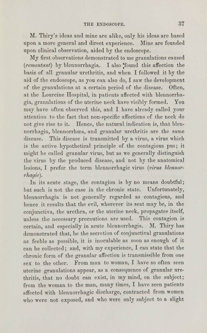 M. Thiry's ideas and mine are alike, only his ideas are based upon a more general and direct experience. Mine are founded upon clinical observation, aided by the endoscope. My first observations demonstrated to me granulations caused {remontant) by blennorrhagia. I also [found this affection the basis of all granular urethritis, and when I followed it by the aid of the endoscope, as you can also do, I saw the development of the granulations at a certain period of the disease. Often, at the Lourcine Hospital, in patients affected with blennorrha- gia, granulations of the uterine neck have visibly formed. You may have often observed this, and I have already called your attention to the fact that non-specific affections of the neck do not give rise to it. Hence, the natural indication is, that blen- norrhagia, blennorrhoea, and granular urethritis are the same disease. This disease is transmitted by a virus, a virus which is the active hypothetical principle of the contagious pus; it might be called granular virus, but as we generally distinguish the virus by the produced disease, and not by the anatomical lesions, I prefer the term blennorrhagic virus (virus blennor- rhagic). In its acute stage, the contagion is by no means doubtful; but such is not the case in the chronic state. Unfortunately, blennorrhagia is not generally regarded as contagious, and hence it results that the evil, wherever its seat may be, in the conjunctiva, the urethra, or the uterine neck, propagates itself, unless the necessary precautions are used. This contagion is certain, and especially in acute blennorrhagia. M. Thiry has demonstrated that, be the secretion of conjunctival granulations as feeble as possible, it is inoculable as soon as enough of it can be collected; and, with my experience, I can state that the chronic form of the granular affection is transmissible from one sex to the other. From man to woman, I have so often seen uterine granulations appear, as a consequence of granular ure- thritis, that no doubt can exist, in my mind, on the subject; from the woman to the man, many times, I have seen patients affected with blennorrhagic discharge, contracted from women who were not exposed, and who were only subject to a slight