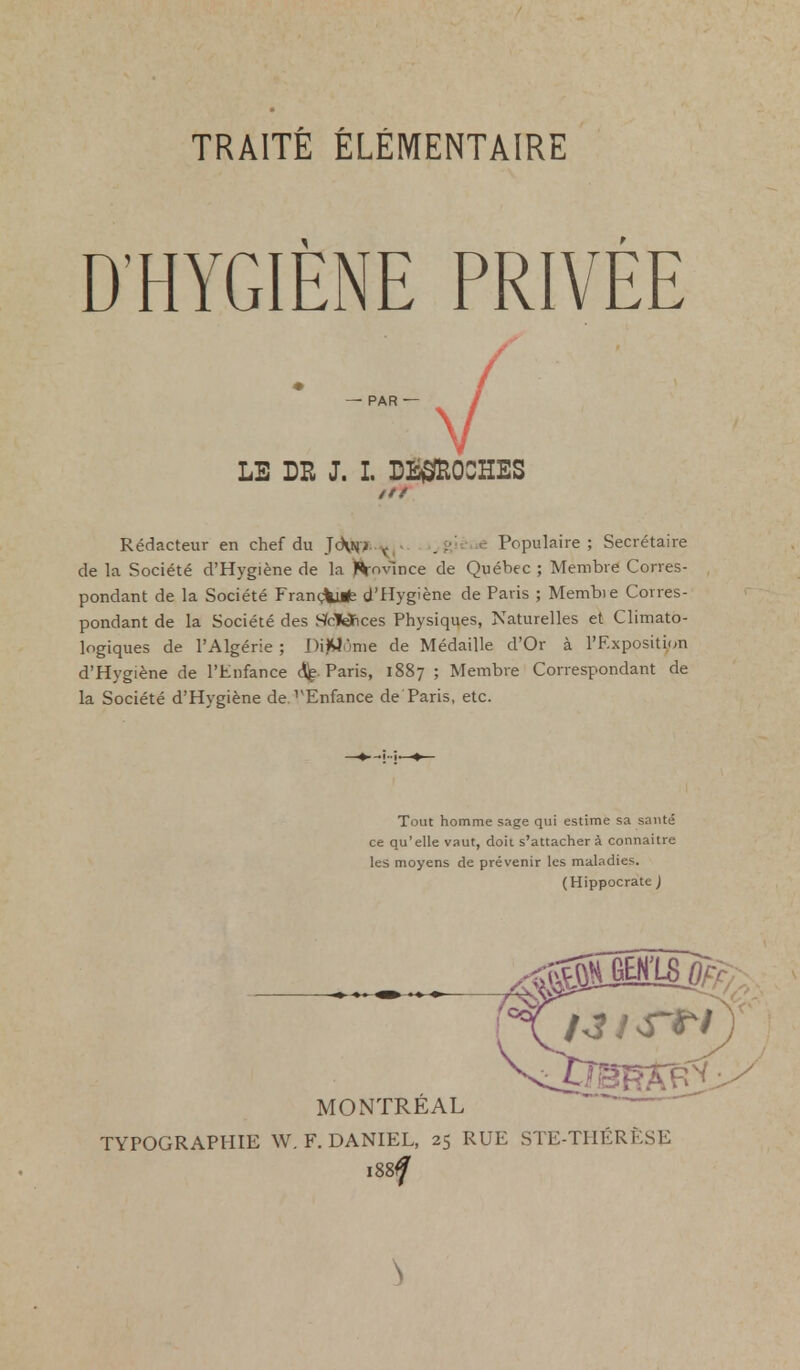 D'HYGIÈNE PRIVÉE — PAR — / y LE DR J. L L^OCHES /// Rédacteur en chef du JoVnj t,- . ;,; < Populaire; Secrétaire de la Société d'Hygiène de la )%ovince de Québec ; Membre Corres- pondant de la Société Françiufe d'Hygiène de Paris ; Membie Corres- pondant de la Société des SfolQftces Physiques, Naturelles et Climato- logiques de l'Algérie; DiïMùnie de Médaille d'Or à l'Exposition d'Hygiène de l'Enfance Paris, 1887 ; Membre Correspondant de la Société d'Hygiène de rEnfance de Paris, etc. Tout homme sage qui estime sa sauté ce qu'elle vaut, doit s'attachera connaitre les moyens de prévenir les maladies. (Hippocrate ) MONTRÉAL TYPOGRAPHIE W. F. DANIEL, 25 RUE STE-THÉRÈSE i88#